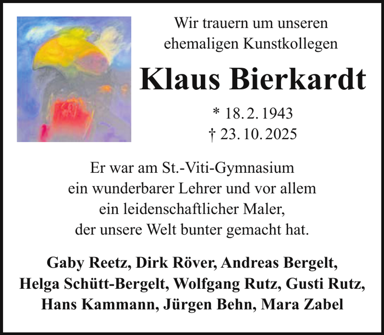 <p>Wir trauern um unseren<br />ehemaligen Kunstkollegen</p><p>Klaus Bierkardt<br />* 18. 2. 1943<br />† 23. 10. 2025<br />Er war am St.-Viti-Gymnasium<br />ein wunderbarer Lehrer und vor allem<br />ein leidenschaftlicher Maler,<br />der unsere Welt bunter gemacht hat.<br />Gaby Reetz, Dirk Röver, Andreas Bergelt,<br />Helga Schütt-Bergelt, Wolfgang Rutz, Gusti Rutz,<br />Hans Kammann, Jürgen Behn, Mara Zabel</p>