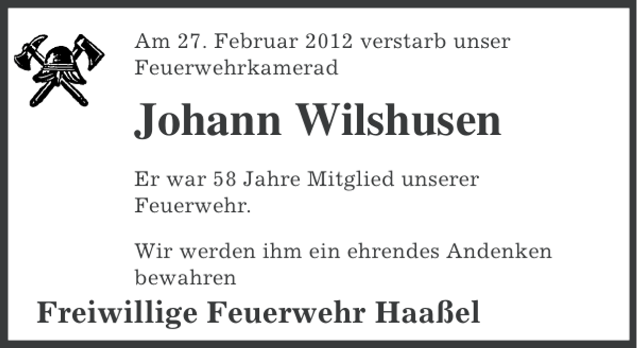 <p>Am 27. Februar 2012 verstarb unser<br />Feuerwehrkamerad</p><p>Johann Wilshusen<br />Er war 58 Jahre Mitglied unserer<br />Feuerwehr.<br />Wir werden ihm ein ehrendes Andenken<br />bewahren</p><p>Freiwillige Feuerwehr Haaßel</p>