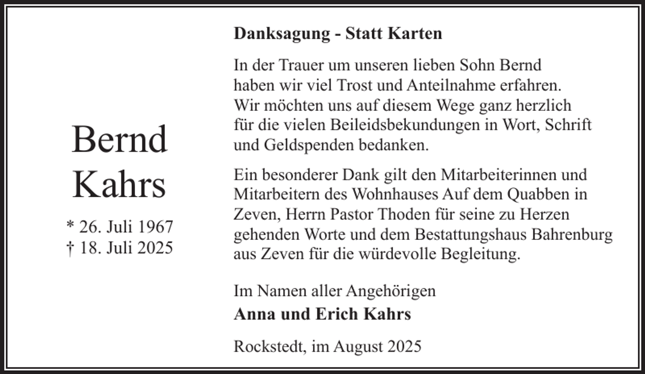 <p>Danksagung - Statt Karten</p><p>Bernd<br />Kahrs<br />* 26. Juli 1967<br />† 18. Juli 2025</p><p>In der Trauer um unseren lieben Sohn Bernd<br />haben wir viel Trost und Anteilnahme erfahren.<br />Wir möchten uns auf diesem Wege ganz herzlich<br />für die vielen Beileidsbekundungen in Wort, Schrift<br />und Geldspenden bedanken.<br />Ein besonderer Dank gilt den Mitarbeiterinnen und<br />Mitarbeitern des Wohnhauses Auf dem Quabben in<br />Zeven, Herrn Pastor Thoden für seine zu Herzen<br />gehenden Worte und dem Bestattungshaus Bahrenburg<br />aus Zeven für die würdevolle Begleitung.<br />Im Namen aller Angehörigen<br />Anna und Erich Kahrs<br />Rockstedt, im August 2025</p>