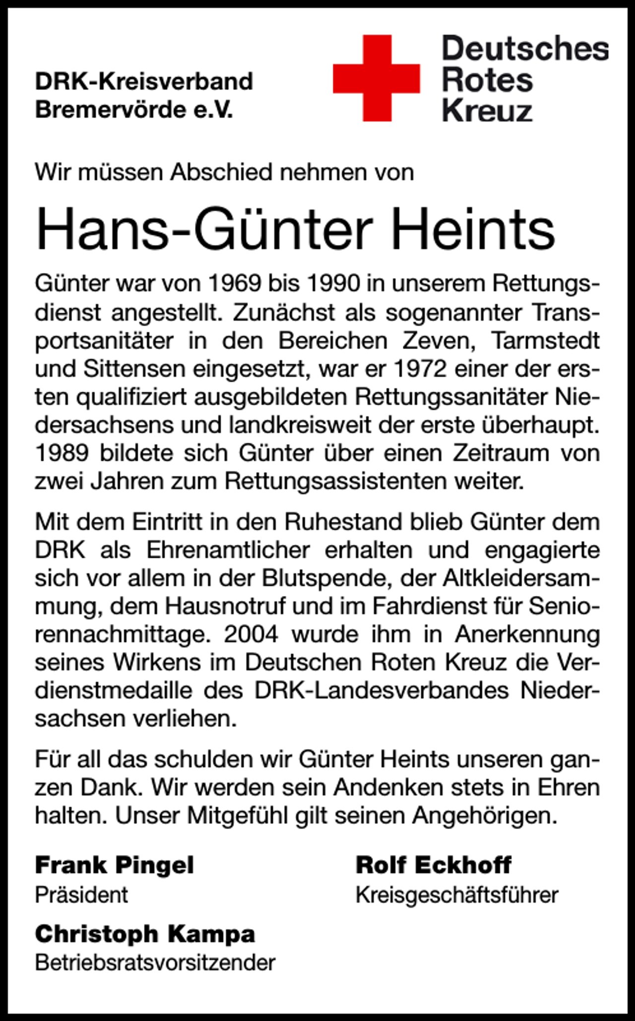 <p>DRK-Kreisverband<br />Bremervörde e.V.<br />Wir müssen Abschied nehmen von</p><p>Hans-Günter Heints<br />Günter war von 1969 bis 1990 in unserem Rettungsdienst angestellt. Zunächst als sogenannter Transportsanitäter in den Bereichen Zeven, Tarmstedt<br />und Sittensen eingesetzt, war er 1972 einer der ersten qualifiziert ausgebildeten Rettungssanitäter Niedersachsens und landkreisweit der erste überhaupt.<br />1989 bildete sich Günter über einen Zeitraum von<br />zwei Jahren zum Rettungsassistenten weiter.<br />Mit dem Eintritt in den Ruhestand blieb Günter dem<br />DRK als Ehrenamtlicher erhalten und engagierte<br />sich vor allem in der Blutspende, der Altkleidersammung, dem Hausnotruf und im Fahrdienst für Seniorennachmittage. 2004 wurde ihm in Anerkennung<br />seines Wirkens im Deutschen Roten Kreuz die Verdienstmedaille des DRK-Landesverbandes Niedersachsen verliehen.<br />Für all das schulden wir Günter Heints unseren ganzen Dank. Wir werden sein Andenken stets in Ehren<br />halten. Unser Mitgefühl gilt seinen Angehörigen.<br />Frank Pingel</p><p>Rolf Eckhoff</p><p>Präsident</p><p>Kreisgeschäftsführer</p><p>Christoph Kampa<br />Betriebsratsvorsitzender</p>