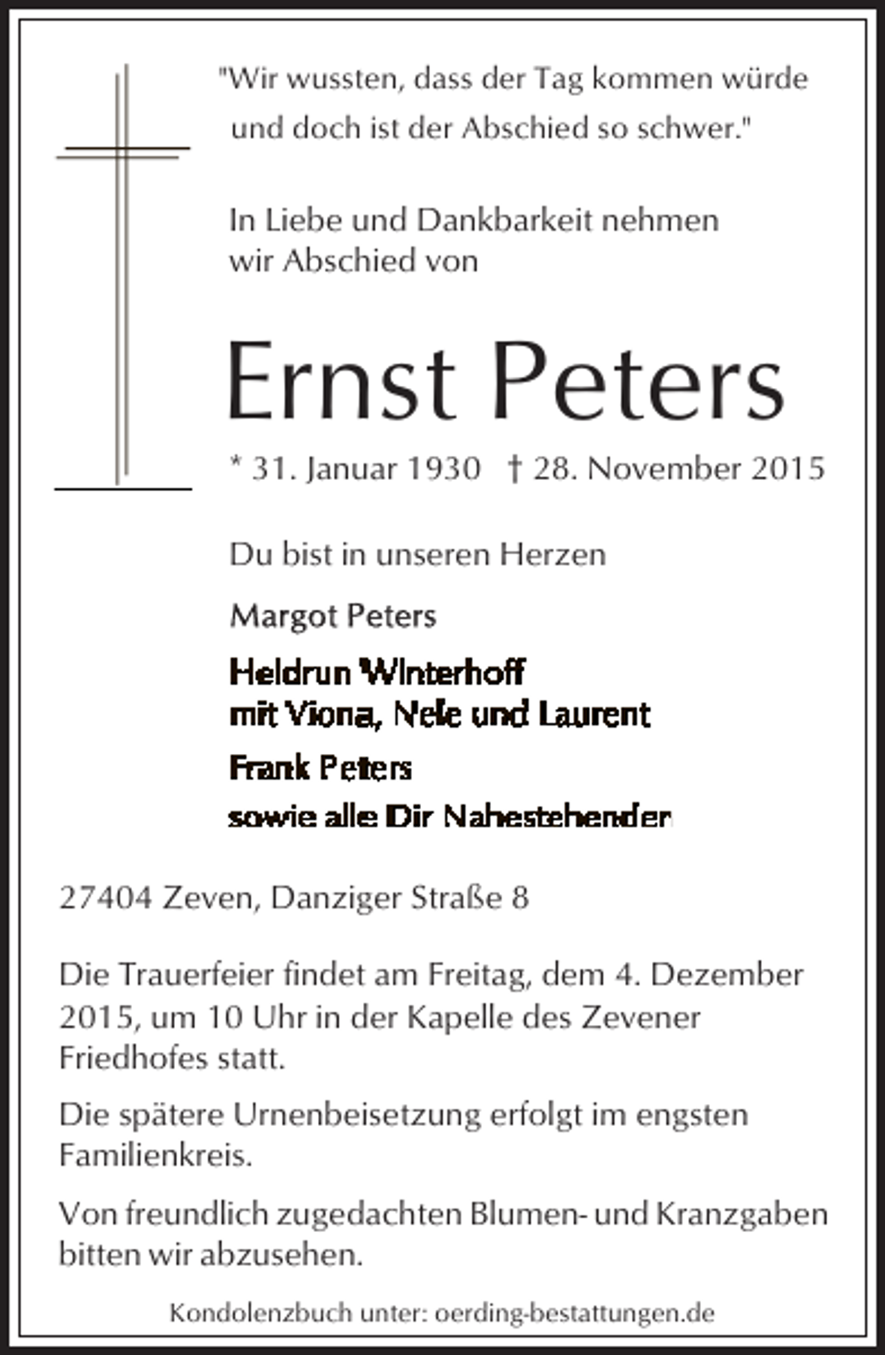 <p>"Wir wussten, dass der Tag kommen würde<br />und doch ist der Abschied so schwer."</p><p>In Liebe und Dankbarkeit nehmen<br />wir Abschied von</p><p>Ernst Peters</p><p>* 31. Januar 1930 † 28. November 2015</p><p>Du bist in unseren Herzen</p><p>27404 Zeven, Danziger Straße 8<br />Die Trauerfeier findet am Freitag, dem 4. Dezember<br />2015, um 10 Uhr in der Kapelle des Zevener<br />Friedhofes statt.<br />Die spätere Urnenbeisetzung erfolgt im engsten<br />Familienkreis.<br />Von freundlich zugedachten Blumen- und Kranzgaben<br />bitten wir abzusehen.<br />Kondolenzbuch unter: oerding-bestattungen.de</p>
