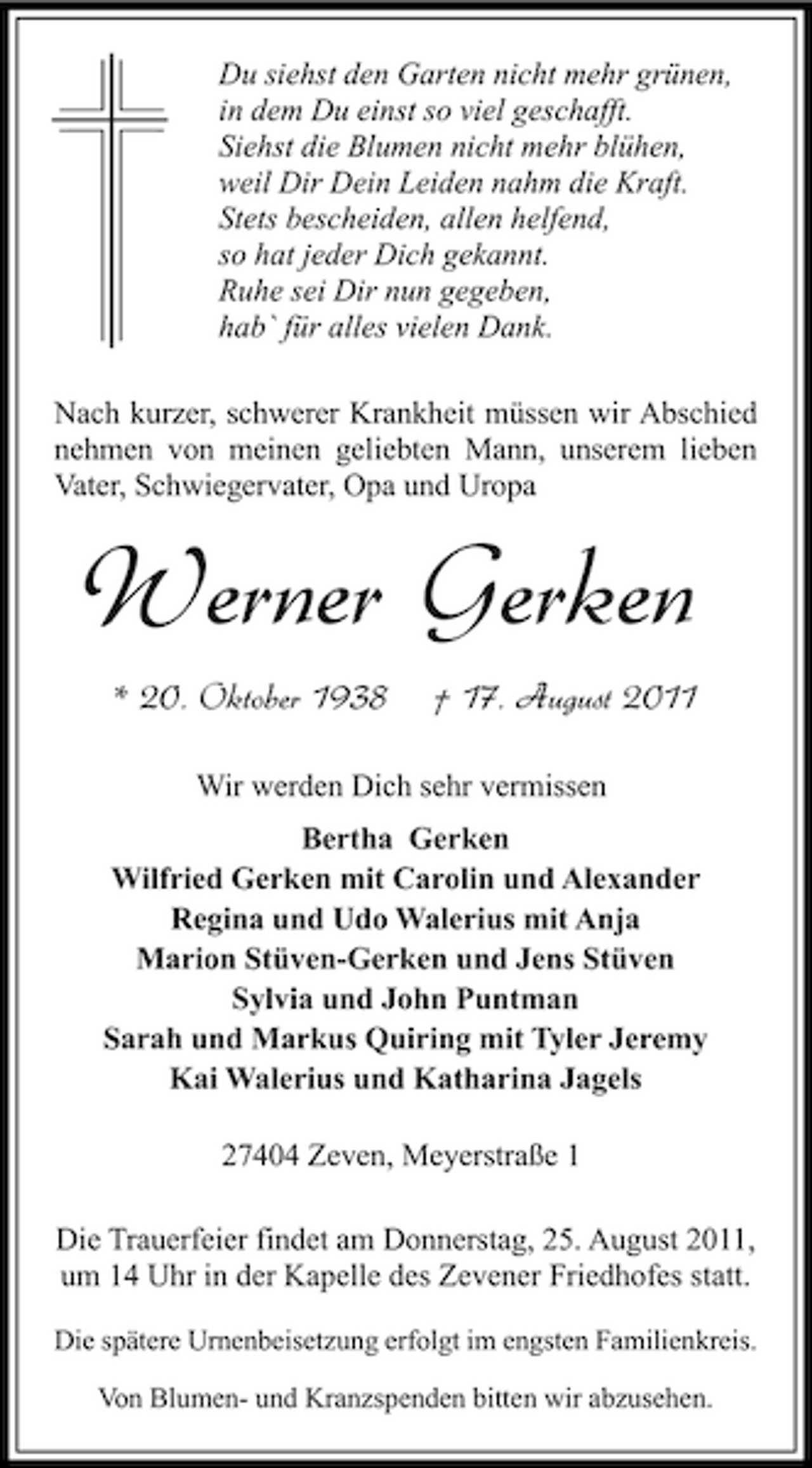 <p>Du siehst den Garten nicht mehr grünen,<br />in dem Du einst so viel geschafft.<br />Siehst die Blumen nicht mehr blühen,<br />weil Dir Dein Leiden nahm die Kraft.<br />Stets bescheiden, allen helfend,<br />so hat jeder Dich gekannt.<br />Ruhe sei Dir nun gegeben,<br />hab` für alles vielen Dank.<br />Nach kurzer, schwerer Krankheit müssen wir Abschied<br />nehmen von meinen geliebten Mann, unserem lieben<br />Vater, Schwiegervater, Opa und Uropa</p><p>Werner Gerken<br />* 20. Oktober 1938</p><p>† 17. August 2011</p><p>Wir werden Dich sehr vermissen<br />Bertha Gerken<br />Wilfried Gerken mit Carolin und Alexander<br />Regina und Udo Walerius mit Anja<br />Marion Stüven-Gerken und Jens Stüven<br />Sylvia und John Puntman<br />Sarah und Markus Quiring mit Tyler Jeremy<br />Kai Walerius und Katharina Jagels<br />27404 Zeven, Meyerstraße 1<br />Die Trauerfeier findet am Donnerstag, 25. August 2011,<br />um 14 Uhr in der Kapelle des Zevener Friedhofes statt.<br />Die spätere Urnenbeisetzung erfolgt im engsten Familienkreis.<br />Von Blumen- und Kranzspenden bitten wir abzusehen.</p>