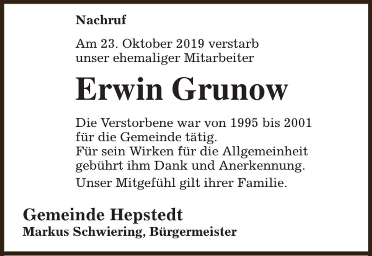 <p>Nachruf<br />Am 23. Oktober 2019 verstarb<br />unser ehemaliger Mitarbeiter</p><p>Erwin Grunow<br />Die Verstorbene war von 1995 bis 2001<br />für die Gemeinde tätig.<br />Für sein Wirken für die Allgemeinheit<br />gebührt ihm Dank und Anerkennung.<br />Unser Mitgefühl gilt ihrer Familie.</p><p>Gemeinde Hepstedt</p><p>Markus Schwiering, Bürgermeister</p>