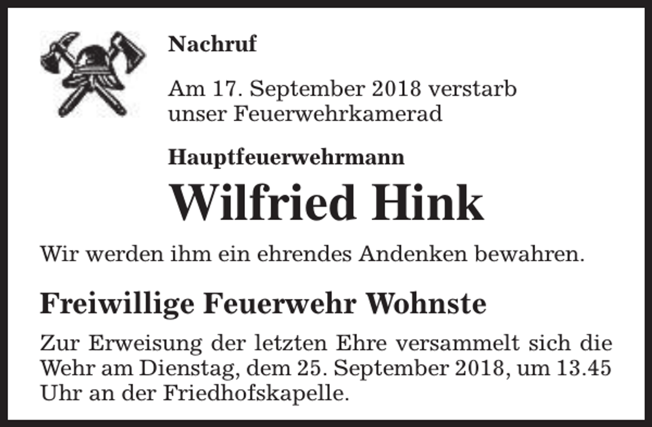 <p>Nachruf<br />Am 17. September 2018 verstarb<br />unser Feuerwehrkamerad<br />Hauptfeuerwehrmann</p><p>Wilfried Hink<br />Wir werden ihm ein ehrendes Andenken bewahren.</p><p>Freiwillige Feuerwehr Wohnste<br />Zur Erweisung der letzten Ehre versammelt sich die<br />Wehr am Dienstag, dem 25. September 2018, um 13.45<br />Uhr an der Friedhofskapelle.</p>