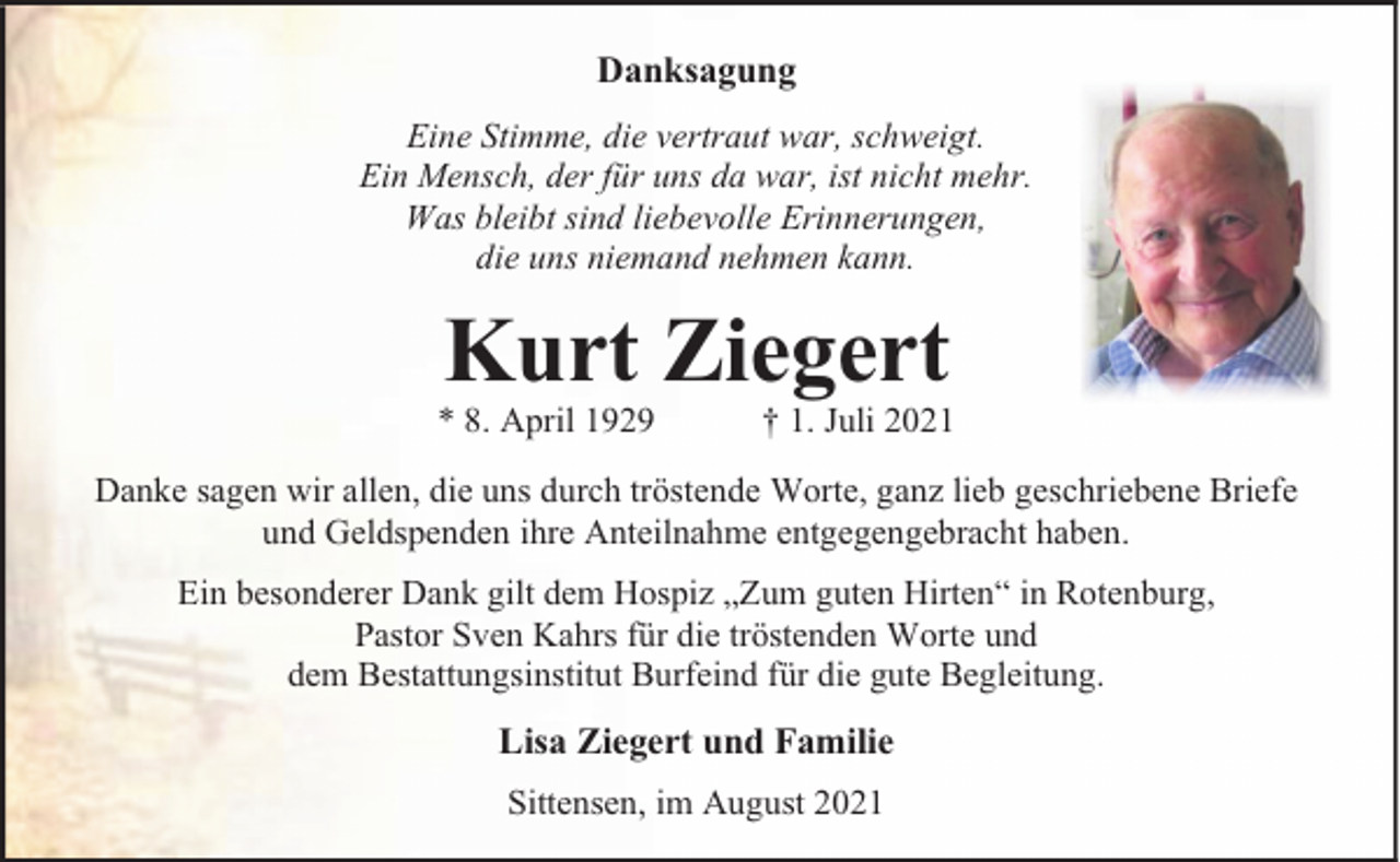 <p>Danksagung<br />Eine Stimme, die vertraut war, schweigt.<br />Ein Mensch, der für uns da war, ist nicht mehr.<br />Was bleibt sind liebevolle Erinnerungen,<br />die uns niemand nehmen kann.</p><p>Kurt Ziegert</p><p>* 8. April 1929</p><p>† 1. Juli 2021</p><p>Danke sagen wir allen, die uns durch tröstende Worte, ganz lieb geschriebene Briefe<br />und Geldspenden ihre Anteilnahme entgegengebracht haben.<br />Ein besonderer Dank gilt dem Hospiz „Zum guten Hirten“ in Rotenburg,<br />Pastor Sven Kahrs für die tröstenden Worte und<br />dem Bestattungsinstitut Burfeind für die gute Begleitung.</p><p>Lisa Ziegert und Familie<br />Sittensen, im August 2021</p>