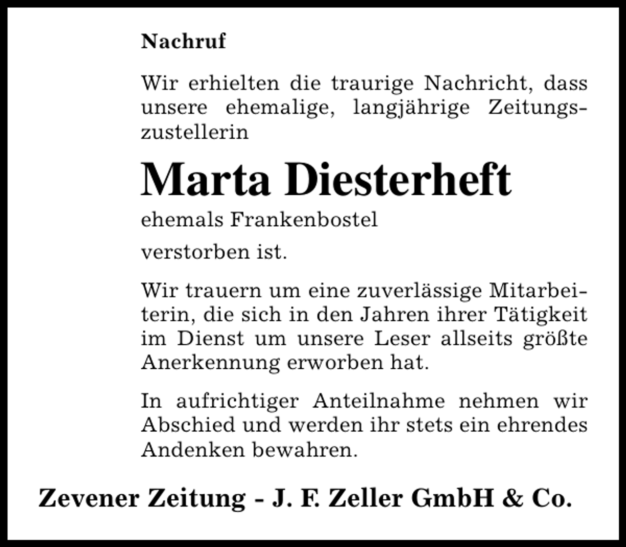 <p>Nachruf<br />Wir erhielten die traurige Nachricht, dass<br />unsere ehemalige, langjährige Zeitungszustellerin</p><p>Marta Diesterheft<br />ehemals Frankenbostel<br />verstorben ist.</p><p>Wir trauern um eine zuverlässige Mitarbeiterin, die sich in den Jahren ihrer Tätigkeit<br />im Dienst um unsere Leser allseits größte<br />Anerkennung erworben hat.<br />In aufrichtiger Anteilnahme nehmen wir<br />Abschied und werden ihr stets ein ehrendes<br />Andenken bewahren.</p><p>Zevener Zeitung - J. F. Zeller GmbH &amp; Co.</p>