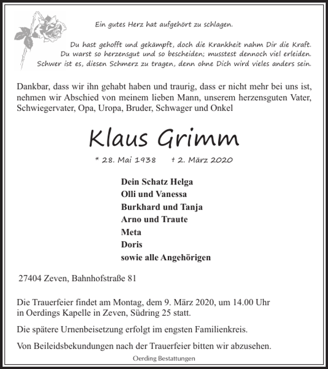 <p>Ein gutes Herz hat aufgehört zu schlagen.<br />Du hast gehofft und gekämpft, doch die Krankheit nahm Dir die Kraft.<br />Du warst so herzensgut und so bescheiden; musstest dennoch viel erleiden.<br />Schwer ist es, diesen Schmerz zu tragen, denn ohne Dich wird vieles anders sein.</p><p>Dankbar, dass wir ihn gehabt haben und traurig, dass er nicht mehr bei uns ist,<br />nehmen wir Abschied von meinem lieben Mann, unserem herzensguten Vater,<br />Schwiegervater, Opa, Uropa, Bruder, Schwager und Onkel</p><p>Klaus Grimm<br />* 28. Mai 1938</p><p>† 2. März 2020</p><p>Dein Schatz Helga<br />Olli und Vanessa<br />Burkhard und Tanja<br />Arno und Traute<br />Meta<br />Doris<br />sowie alle Angehörigen<br />27404 Zeven, Bahnhofstraße 81<br />Die Trauerfeier findet am Montag, dem 9. März 2020, um 14.00 Uhr<br />in Oerdings Kapelle in Zeven, Südring 25 statt.<br />Die spätere Urnenbeisetzung erfolgt im engsten Familienkreis.<br />Von Beileidsbekundungen nach der Trauerfeier bitten wir abzusehen.<br />Oerding Bestattungen</p>