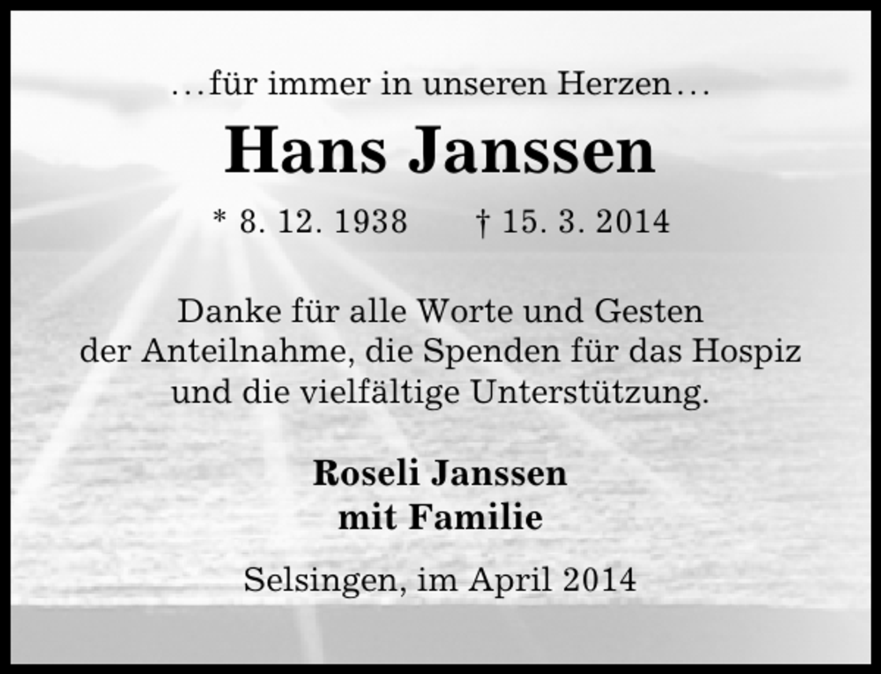 <p>...für immer in unseren Herzen...</p><p>Hans Janssen<br />* 8. 12. 1938</p><p>† 15. 3. 2014</p><p>Danke für alle Worte und Gesten<br />der Anteilnahme, die Spenden für das Hospiz<br />und die vielfältige Unterstützung.</p><p>Roseli Janssen<br />mit Familie<br />Selsingen, im April 2014</p>
