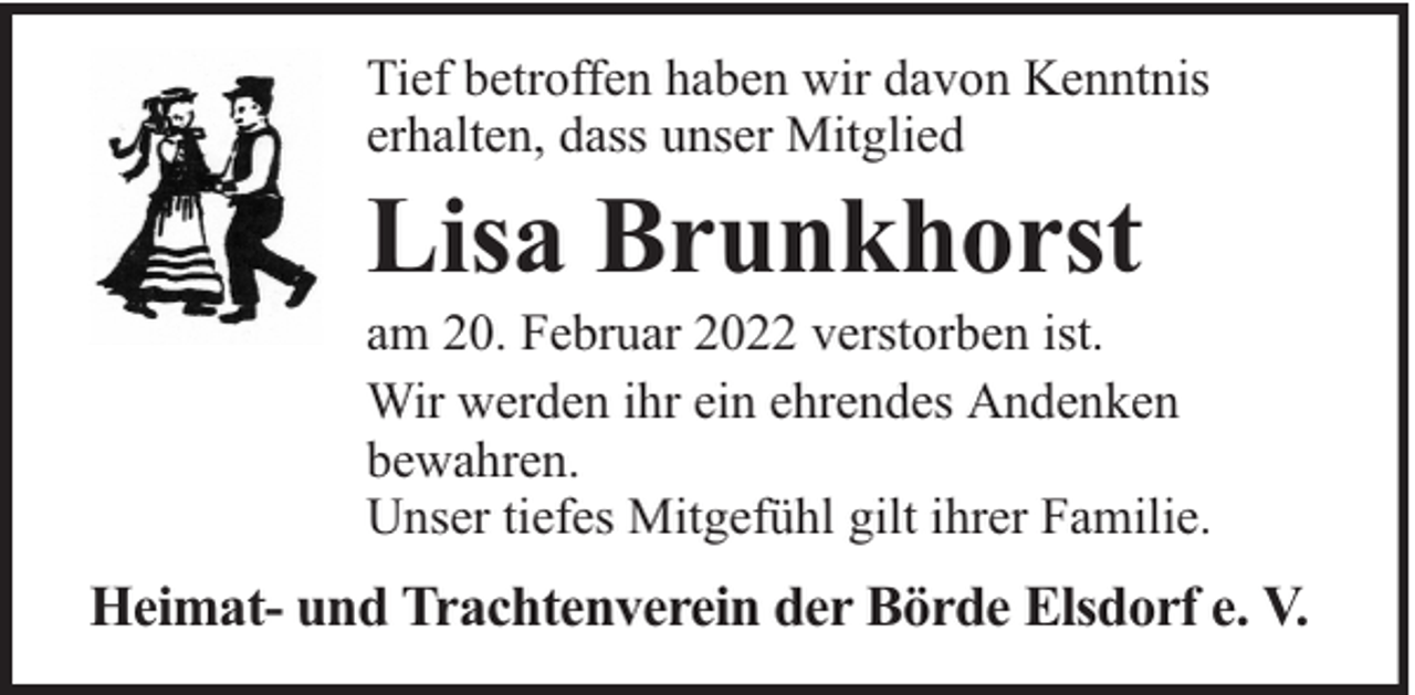 <p>Tief betroffen haben wir davon Kenntnis<br />erhalten, dass unser Mitglied</p><p>Lisa Brunkhorst</p><p>am 20. Februar 2022 verstorben ist.<br />Wir werden ihr ein ehrendes Andenken<br />bewahren.<br />Unser tiefes Mitgefühl gilt ihrer Familie.</p><p>Heimat- und Trachtenverein der Börde Elsdorf e. V.</p>