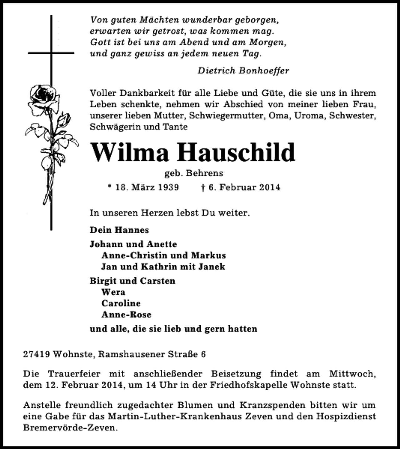 <p>Von guten Mächten wunderbar geborgen,<br />erwarten wir getrost, was kommen mag.<br />Gott ist bei uns am Abend und am Morgen,<br />und ganz gewiss an jedem neuen Tag.<br />Dietrich Bonhoeffer<br />Voller Dankbarkeit für alle Liebe und Güte, die sie uns in ihrem<br />Leben schenkte, nehmen wir Abschied von meiner lieben Frau,<br />unserer lieben Mutter, Schwiegermutter, Oma, Uroma, Schwester,<br />Schwägerin und Tante</p><p>Wilma Hauschild<br />geb. Behrens<br />* 18. März 1939<br />† 6. Februar 2014</p><p>In unseren Herzen lebst Du weiter.<br />Dein Hannes<br />Johann und Anette<br />Anne-Christin und Markus<br />Jan und Kathrin mit Janek<br />Birgit und Carsten<br />Wera<br />Caroline<br />Anne-Rose<br />und alle, die sie lieb und gern hatten<br />27419 Wohnste, Ramshausener Straße 6<br />Die Trauerfeier mit anschließender Beisetzung findet am Mittwoch,<br />dem 12. Februar 2014, um 14 Uhr in der Friedhofskapelle Wohnste statt.<br />Anstelle freundlich zugedachter Blumen und Kranzspenden bitten wir um<br />eine Gabe für das Martin-Luther-Krankenhaus Zeven und den Hospizdienst<br />Bremervörde-Zeven.</p>