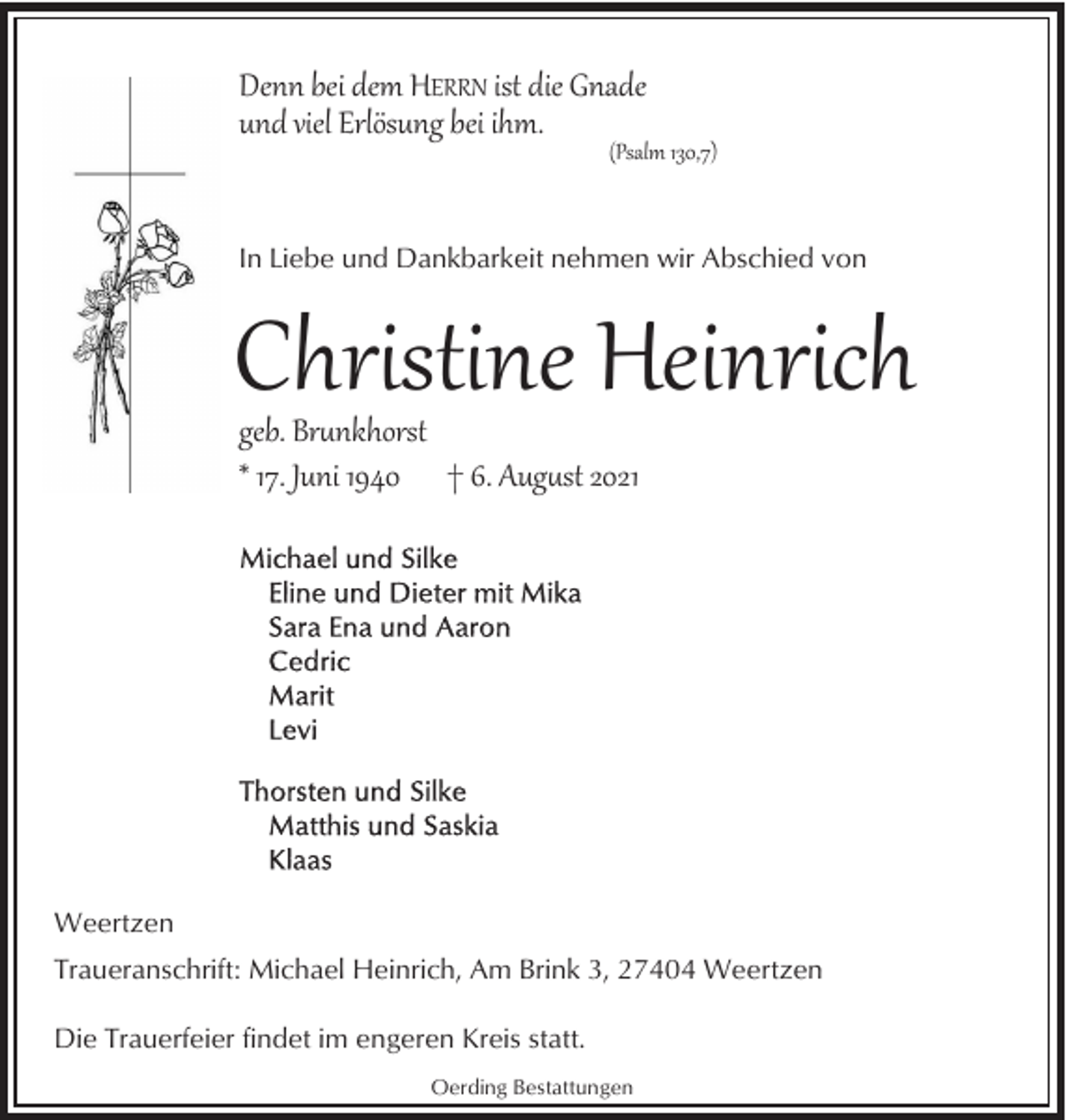 <p>Denn bei dem HERRN ist die Gnade<br />und viel Erlösung bei ihm.</p><p>(Psalm 130,7)</p><p>In Liebe und Dankbarkeit nehmen wir Abschied von</p><p>Christine Heinrich<br />geb. Br�nkhorst<br />* 17. Juni 1940 † 6. Aug�st 2021</p><p>Weertzen<br />Traueranschrift: Michael Heinrich, Am Brink 3, 27404 Weertzen<br />Die Trauerfeier findet im engeren Kreis statt.<br />Oerding Bestattungen</p>