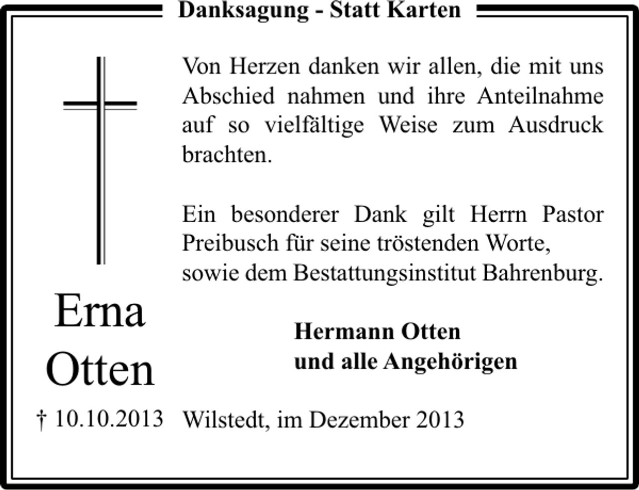 <p>Danksagung - Statt Karten<br />Von Herzen danken wir allen, die mit uns<br />Abschied nahmen und ihre Anteilnahme<br />auf so vielfältige Weise zum Ausdruck<br />brachten.</p><p>Erna<br />Otten</p><p>Ein besonderer Dank gilt Herrn Pastor<br />Preibusch für seine tröstenden Worte,<br />sowie dem Bestattungsinstitut Bahrenburg.<br />Hermann Otten<br />und alle Angehörigen</p><p>† 10.10.2013 Wilstedt, im Dezember 2013</p>