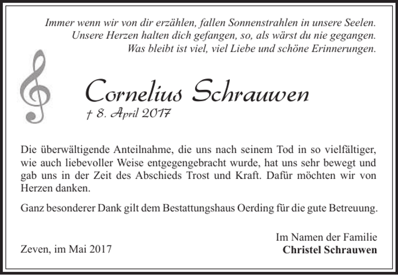 <p>Immer wenn wir von dir erzählen, fallen Sonnenstrahlen in unsere Seelen.<br />Unsere Herzen halten dich gefangen, so, als wärst du nie gegangen.<br />Was bleibt ist viel, viel Liebe und schöne Erinnerungen.</p><p>Cornelius<br />Schrauwen<br />† 8. April 2017<br />Die überwältigende Anteilnahme, die uns nach seinem Tod in so vielfältiger,<br />wie auch liebevoller Weise entgegengebracht wurde, hat uns sehr bewegt und<br />gab uns in der Zeit des Abschieds Trost und Kraft. Dafür möchten wir von<br />Herzen danken.<br />Ganz besonderer Dank gilt dem Bestattungshaus Oerding für die gute Betreuung.<br />Zeven, im Mai 2017</p><p>Im Namen der Familie<br />Christel Schrauwen</p>