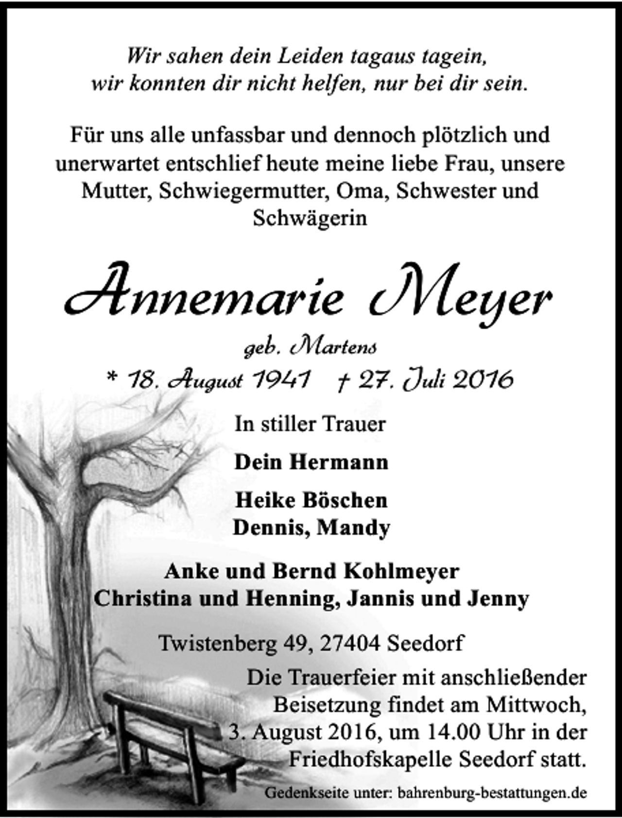 <p>Wir sahen dein Leiden tagaus tagein,<br />wir konnten dir nicht helfen, nur bei dir sein.<br />Für uns alle unfassbar und dennoch plötzlich und<br />unerwartet entschlief heute meine liebe Frau, unsere<br />Mutter, Schwiegermutter, Oma, Schwester und<br />Schwägerin</p><p>Annemarie Meyer<br />geb. Martens<br />* 18. August 1941 † 27. Juli 2016<br />In stiller Trauer<br />Dein Hermann<br />Heike Böschen<br />Dennis, Mandy<br />Anke und Bernd Kohlmeyer<br />Christina und Henning, Jannis und Jenny<br />Twistenberg 49, 27404 Seedorf<br />Die Trauerfeier mit anschließender<br />Beisetzung findet am Mittwoch,<br />3. August 2016, um 14.00 Uhr in der<br />Friedhofskapelle Seedorf statt.<br />Gedenkseite unter: bahrenburg-bestattungen.de</p>
