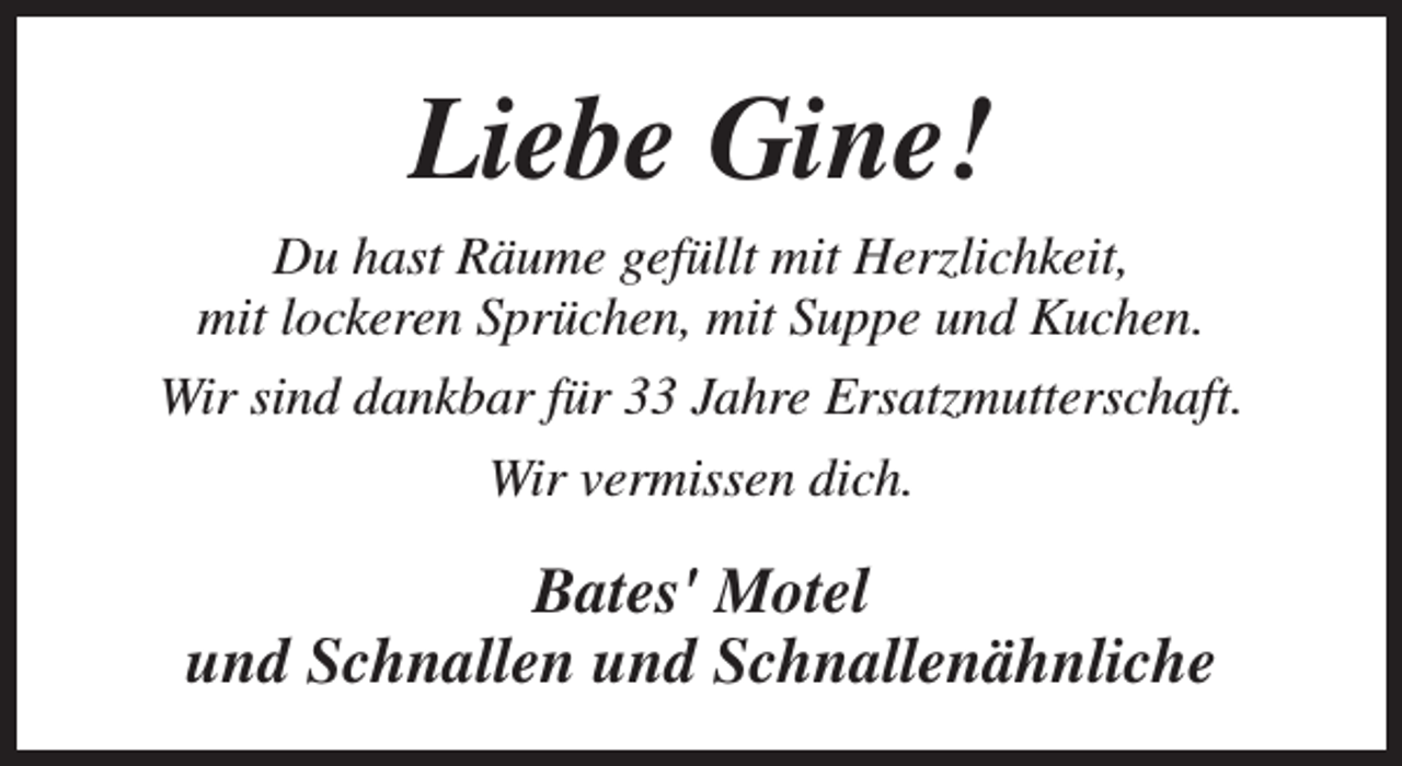 <p>Liebe Gine!<br />Du hast Räume gefüllt mit Herzlichkeit,<br />mit lockeren Sprüchen, mit Suppe und Kuchen.<br />Wir sind dankbar für 33 Jahre Ersatzmutterschaft.<br />Wir vermissen dich.</p><p>Bates' Motel<br />und Schnallen und Schnallenähnliche</p>