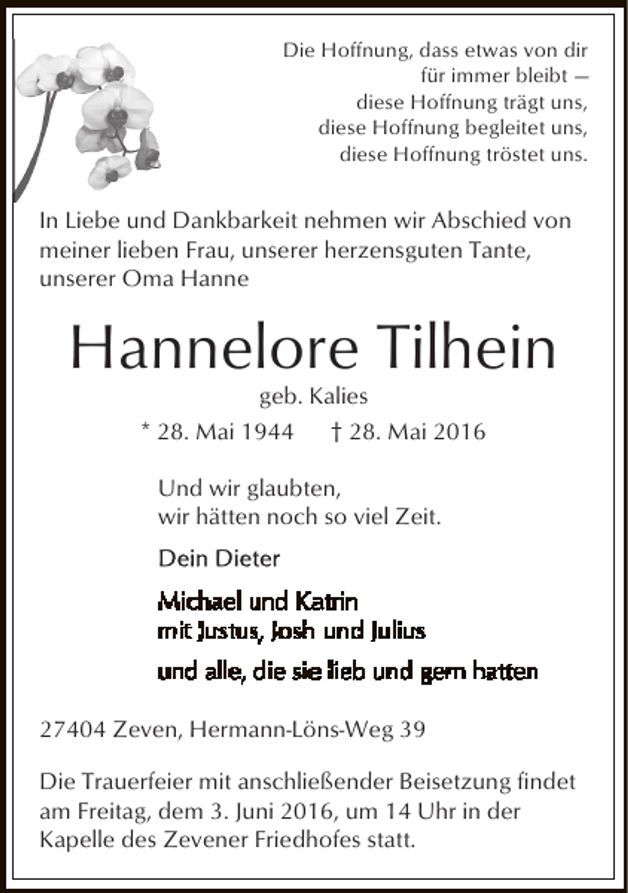 <p>Die Hoffnung, dass etwas von dir<br />für immer bleibt —<br />diese Hoffnung trägt uns,<br />diese Hoffnung begleitet uns,<br />diese Hoffnung tröstet uns.</p><p>In Liebe und Dankbarkeit nehmen wir Abschied von<br />meiner lieben Frau, unserer herzensguten Tante,<br />unserer Oma Hanne</p><p>Hannelore Tilhein<br />geb. Kalies<br />* 28. Mai 1944<br />† 28. Mai 2016<br />Und wir glaubten,<br />wir hätten noch so viel Zeit.</p><p>27404 Zeven, Hermann-Löns-Weg 39<br />Die Trauerfeier mit anschließender Beisetzung findet<br />am Freitag, dem 3. Juni 2016, um 14 Uhr in der<br />Kapelle des Zevener Friedhofes statt.</p>