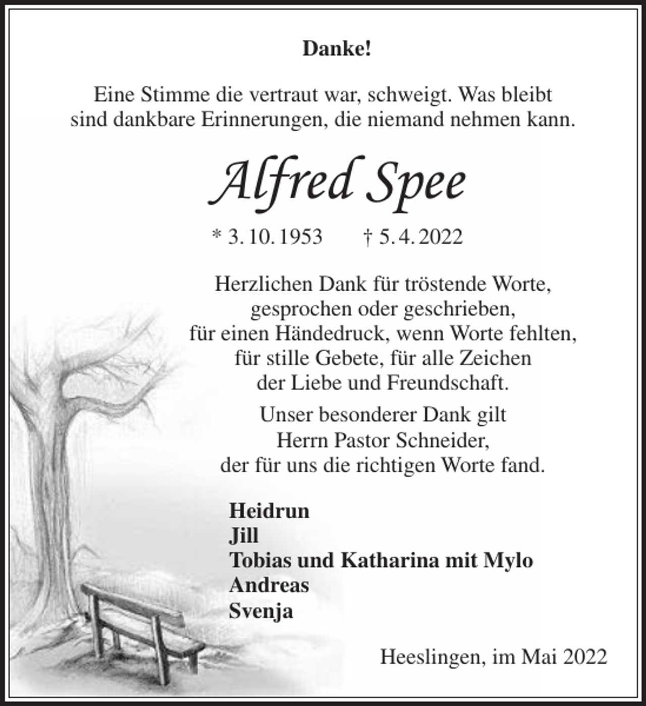 <p>Danke!<br />Eine Stimme die vertraut war, schweigt. Was bleibt<br />sind dankbare Erinnerungen, die niemand nehmen kann.</p><p>Alfred Spee<br />* 3. 10. 1953</p><p>† 5. 4. 2022</p><p>Herzlichen Dank für tröstende Worte,<br />gesprochen oder geschrieben,<br />für einen Händedruck, wenn Worte fehlten,<br />für stille Gebete, für alle Zeichen<br />der Liebe und Freundschaft.<br />Unser besonderer Dank gilt<br />Herrn Pastor Schneider,<br />der für uns die richtigen Worte fand.<br />Heidrun<br />Jill<br />Tobias und Katharina mit Mylo<br />Andreas<br />Svenja<br />Heeslingen, im Mai 2022</p>