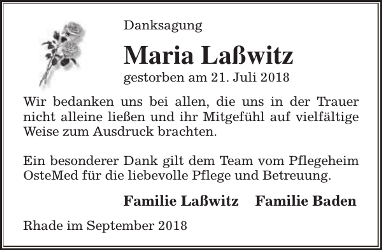 <p>Danksagung</p><p>Maria Laßwitz</p><p>gestorben am 21. Juli 2018</p><p>Wir bedanken uns bei allen, die uns in der Trauer<br />nicht alleine ließen und ihr Mitgefühl auf vielfältige<br />Weise zum Ausdruck brachten.<br />Ein besonderer Dank gilt dem Team vom Pflegeheim<br />OsteMed für die liebevolle Pflege und Betreuung.</p><p>Familie Laßwitz<br />Rhade im September 2018</p><p>Familie Baden</p>