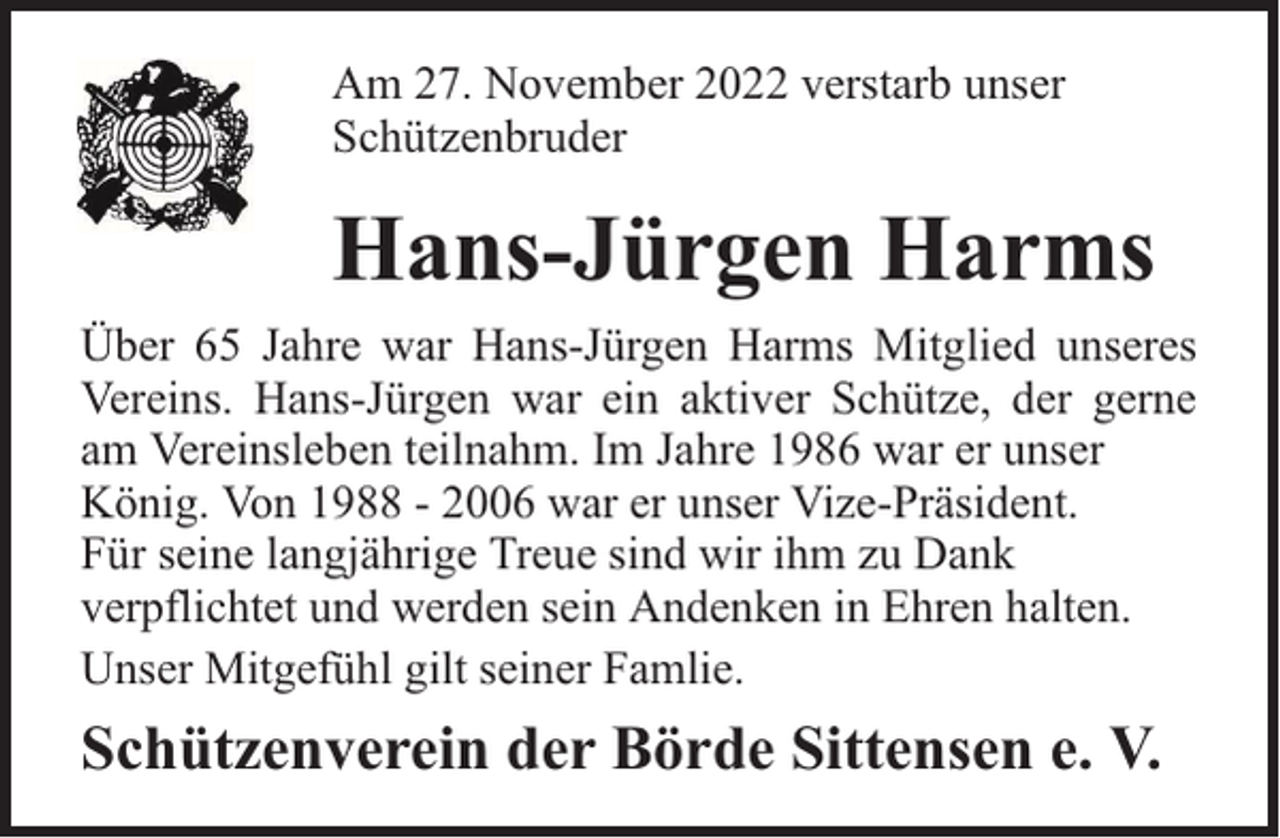 <p>Am 27. November 2022 verstarb unser<br />Schützenbruder</p><p>Hans-Jürgen Harms<br />Über 65 Jahre war Hans-Jürgen Harms Mitglied unseres<br />Vereins. Hans-Jürgen war ein aktiver Schütze, der gerne<br />am Vereinsleben teilnahm. Im Jahre 1986 war er unser<br />König. Von 1988 - 2006 war er unser Vize-Präsident.<br />Für seine langjährige Treue sind wir ihm zu Dank<br />verpflichtet und werden sein Andenken in Ehren halten.<br />Unser Mitgefühl gilt seiner Famlie.</p><p>Schützenverein der Börde Sittensen e. V.</p>