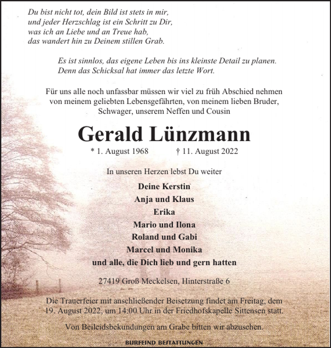 <p>Du bist nicht tot, dein Bild ist stets in mir,<br />und jeder Herzschlag ist ein Schritt zu Dir,<br />was ich an Liebe und an Treue hab,<br />das wandert hin zu Deinem stillen Grab.<br />Es ist sinnlos, das eigene Leben bis ins kleinste Detail zu planen.<br />Denn das Schicksal hat immer das letzte Wort.<br />Für uns alle noch unfassbar müssen wir viel zu früh Abschied nehmen<br />von meinem geliebten Lebensgefährten, von meinem lieben Bruder,<br />Schwager, unserem Neffen und Cousin</p><p>Gerald Lünzmann<br />* 1. August 1968</p><p>† 11. August 2022</p><p>In unseren Herzen lebst Du weiter</p><p>Deine Kerstin<br />Anja und Klaus<br />Erika<br />Mario und Ilona<br />Roland und Gabi<br />Marcel und Monika<br />und alle, die Dich lieb und gern hatten<br />27419 Groß Meckelsen, Hinterstraße 6<br />Die Trauerfeier mit anschließender Beisetzung findet am Freitag, dem<br />19. August 2022, um 14:00 Uhr in der Friedhofskapelle Sittensen statt.<br />Von Beileidsbekundungen am Grabe bitten wir abzusehen.<br />Burfeind Bestattungen</p>