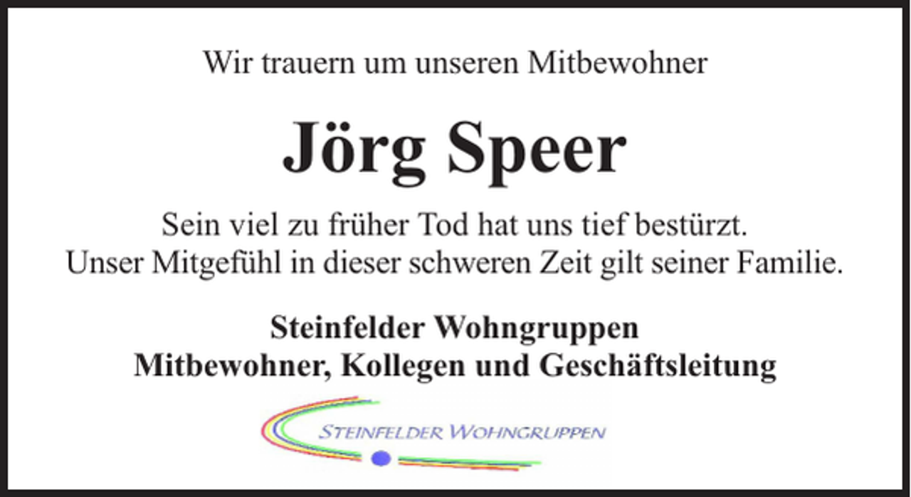 <p>Wir trauern um unseren Mitbewohner</p><p>Jörg Speer<br />Sein viel zu früher Tod hat uns tief bestürzt.<br />Unser Mitgefühl in dieser schweren Zeit gilt seiner Familie.<br />Steinfelder Wohngruppen<br />Mitbewohner, Kollegen und Geschäftsleitung</p>