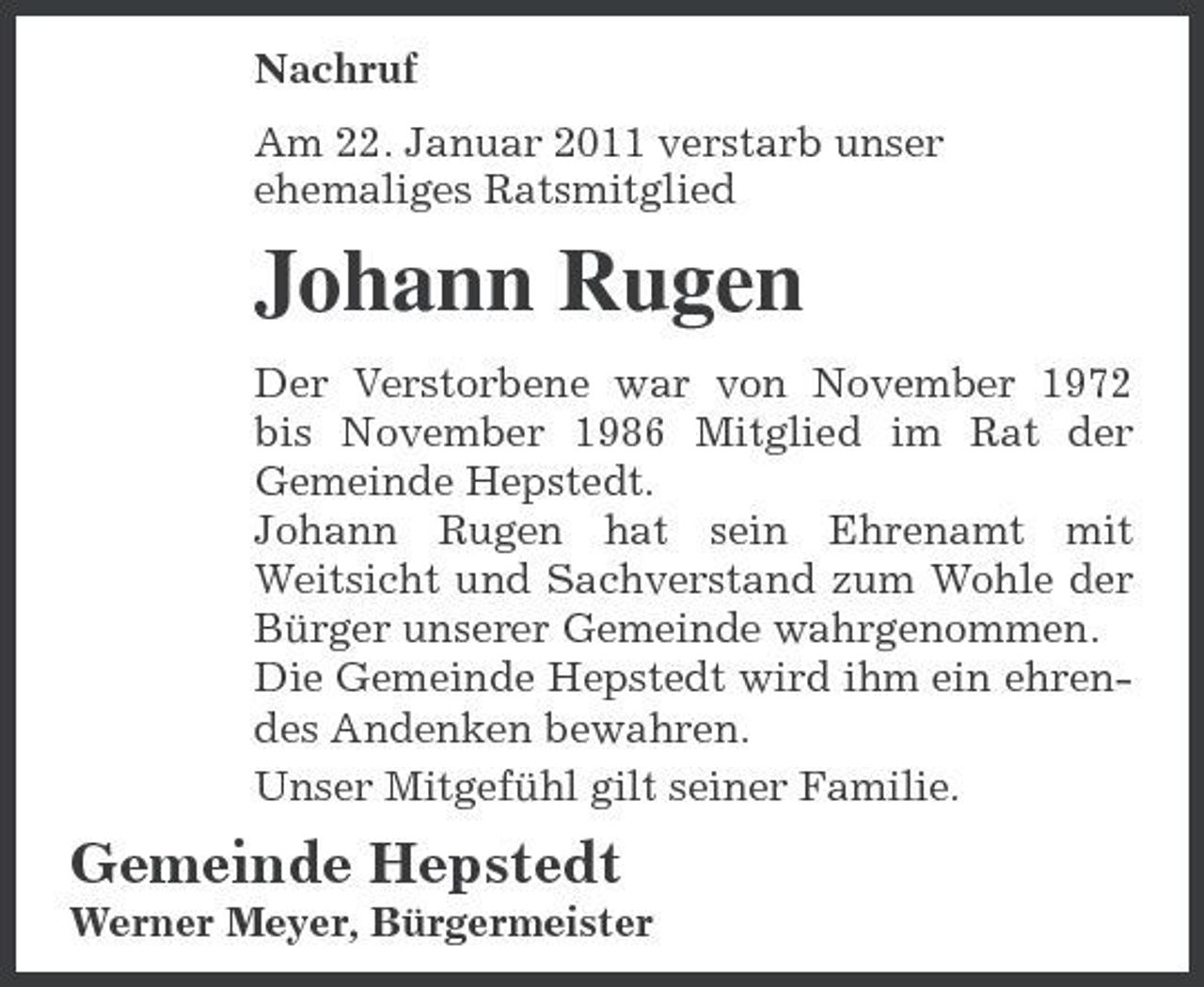 <p>Nachruf Am 22. Januar 2011 verstarb unser ehemaliges Ratsmitglied</p><p>Johann Rugen<br />Der Verstorbene war von November 1972 bis November 1986 Mitglied im Rat der Gemeinde Hepstedt. Johann Rugen hat sein Ehrenamt mit Weitsicht und Sachverstand zum Wohle der Bürger unserer Gemeinde wahrgenommen. Die Gemeinde Hepstedt wird ihm ein ehrendes Andenken bewahren. Unser Mitgefühl gilt seiner Familie.</p><p>Gemeinde Hepstedt<br />Werner Meyer, Bürgermeister</p>