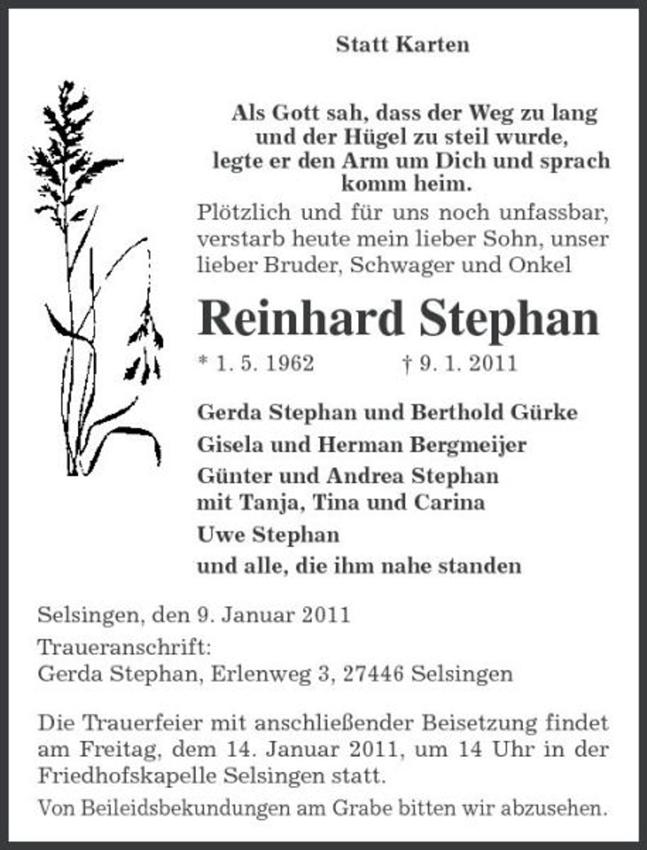 <p>Statt Karten<br />Als Gott sah, dass der Weg zu lang<br />und der Hügel zu steil wurde,<br />legte er den Arm um Dich und sprach:<br />komm heim.<br />Plötzlich und für uns noch unfassbar, verstarb heute mein lieber Sohn, unser lieber Bruder, Schwager und Onkel<br />Reinhard Stephan<br />* 1. 5. 1962 † 9. 1. 2011<br />Gerda Stephan und Berthold Gürke<br />Gisela und Herman Bergmeijer<br />Günter und Andrea Stephan<br />mit Tanja, Tina und Carina<br />Uwe Stephan<br />und alle, die ihm nahe standen<br />Selsingen, den 9. Januar 2011<br />Traueranschrift:<br />Gerda Stephan, Erlenweg 3, 27446 Selsingen<br />Die Trauerfeier mit anschließender Beisetzung findet am Freitag, dem 14. Januar 2011, um 14 Uhr in der Friedhofskapelle Selsingen statt.<br />Von Beileidsbekundungen am Grabe bitten wir abzusehen.</p>