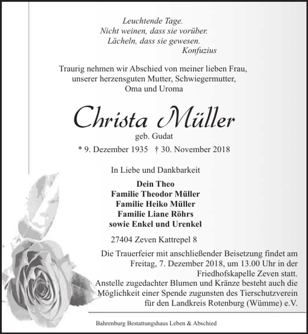 <p>Leuchtende Tage.<br />Nicht weinen, dass sie vorüber.<br />Lächeln, dass sie gewesen.<br />Konfuzius<br />Traurig nehmen wir Abschied von meiner lieben Frau,<br />unserer herzensguten Mutter, Schwiegermutter,<br />Oma und Uroma</p><p>Christa Müller<br />geb. Gudat</p><p>* 9. Dezember 1935 † 30. November 2018<br />In Liebe und Dankbarkeit<br />Dein Theo<br />Familie Theodor Müller<br />Familie Heiko Müller<br />Familie Liane Röhrs<br />sowie Enkel und Urenkel<br />27404 Zeven Kattrepel 8<br />Die Trauerfeier mit anschließender Beisetzung findet am<br />Freitag, 7. Dezember 2018, um 13.00 Uhr in der<br />Friedhofskapelle Zeven statt.<br />Anstelle zugedachter Blumen und Kränze besteht auch die<br />Möglichkeit einer Spende zugunsten des Tierschutzverein<br />für den Landkreis Rotenburg (Wümme) e.V.<br />Bahrenburg Bestattungshaus Leben &amp; Abschied</p>