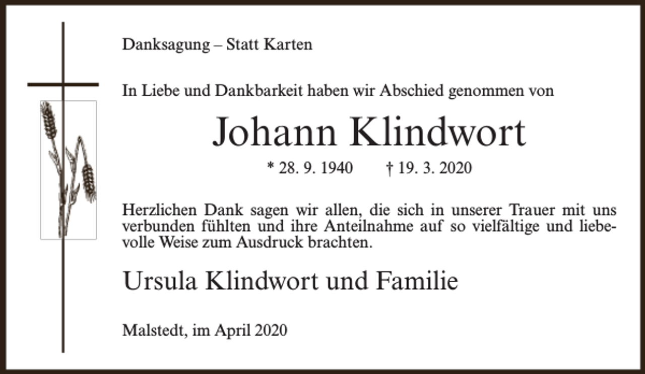 <p>Danksagung – Statt Karten<br />In Liebe und Dankbarkeit haben wir Abschied genommen von</p><p>Johann Klindwort<br />* 28. 9. 1940</p><p>† 19. 3. 2020</p><p>Herzlichen Dank sagen wir allen, die sich in unserer Trauer mit uns<br />verbunden fühlten und ihre Anteilnahme auf so vielfältige und liebevolle Weise zum Ausdruck brachten.</p><p>Ursula Klindwort und Familie<br />Malstedt, im April 2020</p>