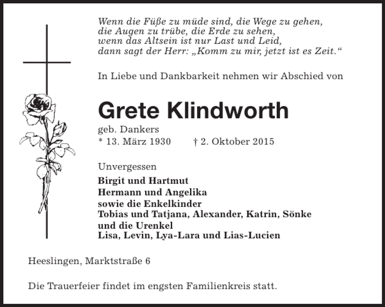 <p>Wenn die Füße zu müde sind, die Wege zu gehen,<br />die Augen zu trübe, die Erde zu sehen,<br />wenn das Altsein ist nur Last und Leid,<br />dann sagt der Herr: „Komm zu mir, jetzt ist es Zeit.“<br />In Liebe und Dankbarkeit nehmen wir Abschied von</p><p>Grete Klindworth</p><p>geb. Dankers<br />* 13. März 1930</p><p>† 2. Oktober 2015</p><p>Unvergessen<br />Birgit und Hartmut<br />Hermann und Angelika<br />sowie die Enkelkinder<br />Tobias und Tatjana, Alexander, Katrin, Sönke<br />und die Urenkel<br />Lisa, Levin, Lya-Lara und Lias-Lucien<br />Heeslingen, Marktstraße 6<br />Die Trauerfeier findet im engsten Familienkreis statt.</p>