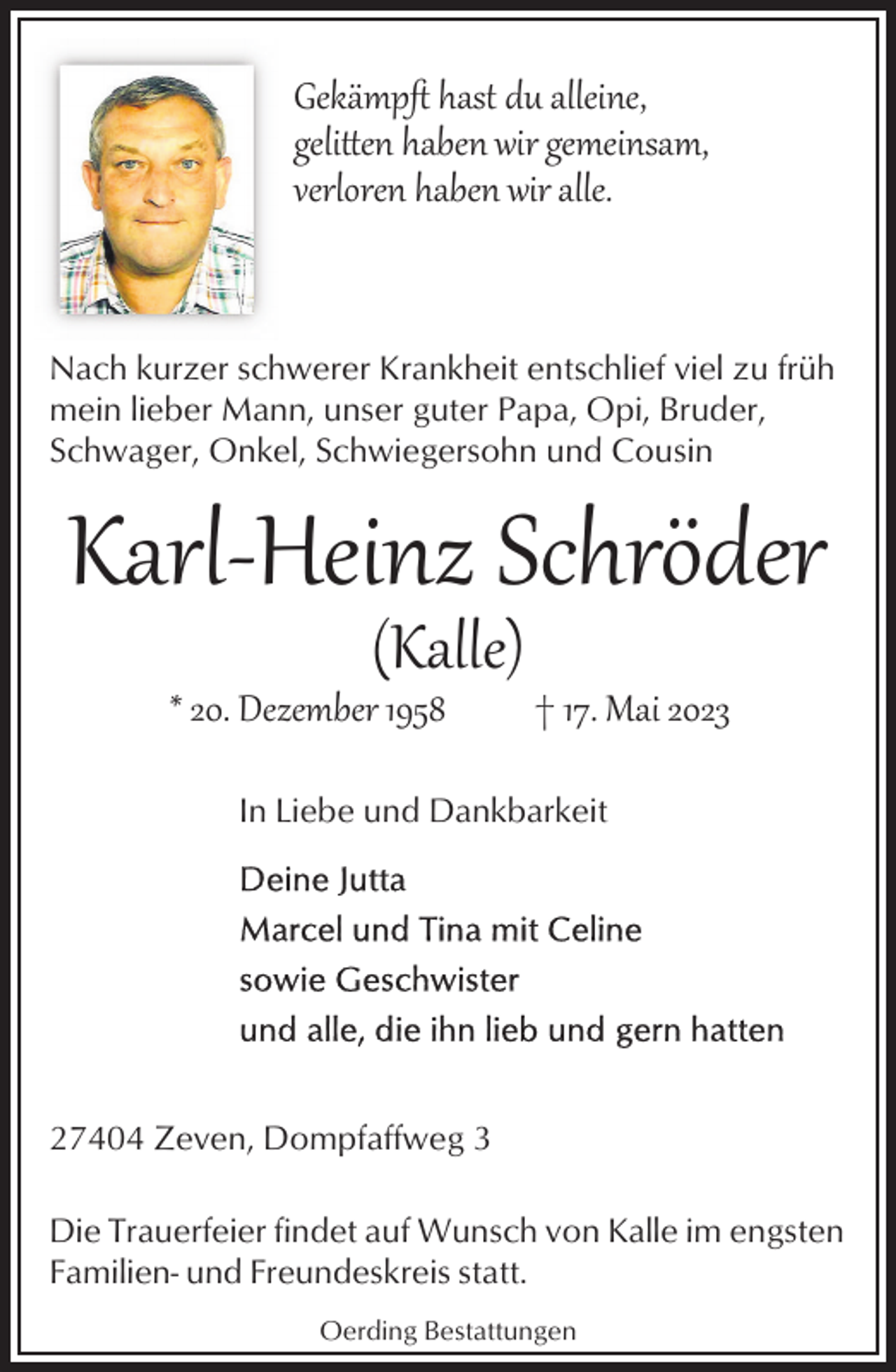 <p>Gekämpﬅ hast du alleine,<br />geli�en haben wir gemeinsam,<br />verloren haben wir alle.</p><p>Nach kurzer schwerer Krankheit entschlief viel zu früh<br />mein lieber Mann, unser guter Papa, Opi, Bruder,<br />Schwager, Onkel, Schwiegersohn und Cousin</p><p>Karl­Heinz Schröder<br />(Kalle)</p><p>* 20. Dezember 1958</p><p>† 17. Mai 2023</p><p>In Liebe und Dankbarkeit</p><p>27404 Zeven, Dompfaffweg 3<br />Die Trauerfeier findet auf Wunsch von Kalle im engsten<br />Familien- und Freundeskreis statt.<br />Oerding Bestattungen</p>