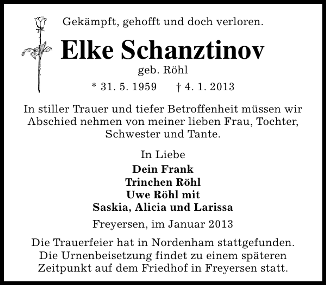 <p>Gekämpft, gehofft und doch verloren.</p><p>Elke Schanztinov<br />geb. Röhl<br />* 31. 5. 1959<br />† 4. 1. 2013</p><p>In stiller Trauer und tiefer Betroffenheit müssen wir<br />Abschied nehmen von meiner lieben Frau, Tochter,<br />Schwester und Tante.<br />In Liebe<br />Dein Frank<br />Trinchen Röhl<br />Uwe Röhl mit<br />Saskia, Alicia und Larissa<br />Freyersen, im Januar 2013<br />Die Trauerfeier hat in Nordenham stattgefunden.<br />Die Urnenbeisetzung findet zu einem späteren<br />Zeitpunkt auf dem Friedhof in Freyersen statt.</p>