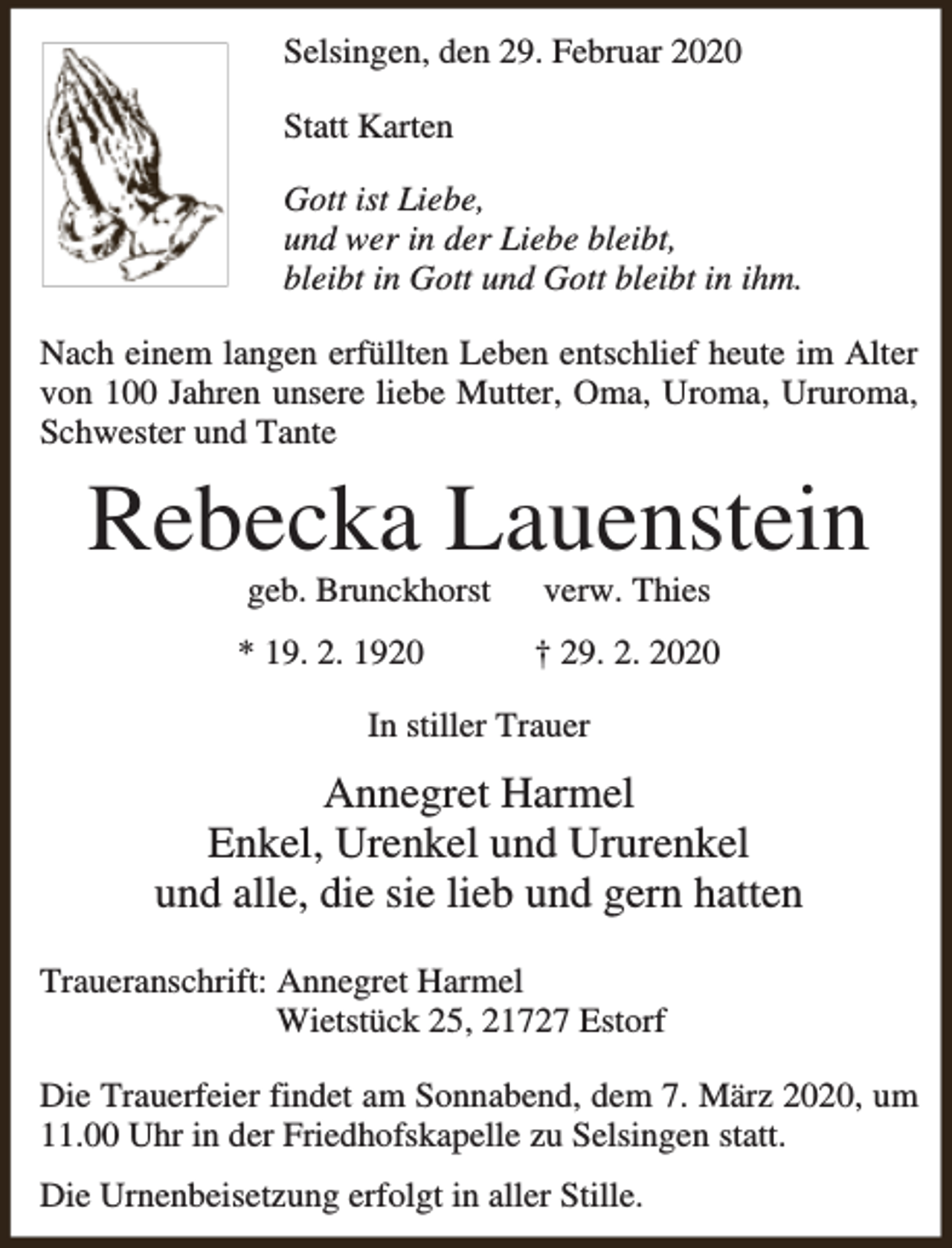 <p>Selsingen, den 29. Februar 2020<br />Statt Karten<br />Gott ist Liebe,<br />und wer in der Liebe bleibt,<br />bleibt in Gott und Gott bleibt in ihm.<br />Nach einem langen erfüllten Leben entschlief heute im Alter<br />von 100 Jahren unsere liebe Mutter, Oma, Uroma, Ururoma,<br />Schwester und Tante</p><p>Rebecka Lauenstein<br />geb. Brunckhorst</p><p>verw. Thies</p><p>* 19. 2. 1920</p><p>† 29. 2. 2020</p><p>In stiller Trauer</p><p>Annegret Harmel<br />Enkel, Urenkel und Ururenkel<br />und alle, die sie lieb und gern hatten<br />Traueranschrift: Annegret Harmel<br />Wietstück 25, 21727 Estorf<br />Die Trauerfeier findet am Sonnabend, dem 7. März 2020, um<br />11.00 Uhr in der Friedhofskapelle zu Selsingen statt.<br />Die Urnenbeisetzung erfolgt in aller Stille.</p>