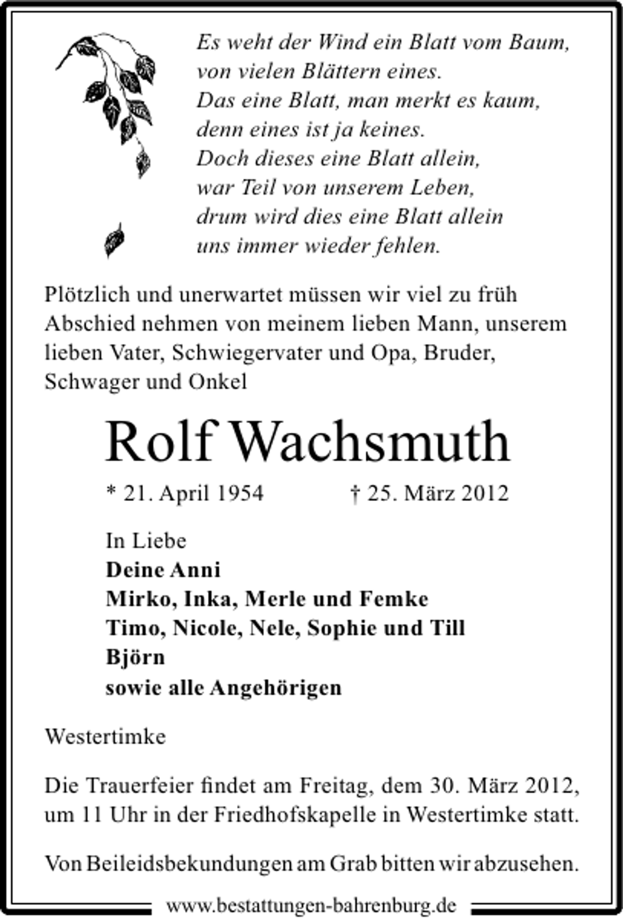 <p>Es weht der Wind ein Blatt vom Baum,<br />von vielen Blättern eines.<br />Das eine Blatt, man merkt es kaum,<br />denn eines ist ja keines.<br />Doch dieses eine Blatt allein,<br />war Teil von unserem Leben,<br />drum wird dies eine Blatt allein<br />uns immer wieder fehlen.<br />Plötzlich und unerwartet müssen wir viel zu früh<br />Abschied nehmen von meinem lieben Mann, unserem<br />lieben Vater, Schwiegervater und Opa, Bruder,<br />Schwager und Onkel</p><p>Rolf Wachsmuth</p><p>* 21. April 1954</p><p>† 25. März 2012</p><p>In Liebe<br />Deine Anni<br />Mirko, Inka, Merle und Femke<br />Timo, Nicole, Nele, Sophie und Till<br />Björn<br />sowie alle Angehörigen<br />Westertimke<br />Die Trauerfeier ﬁndet am Freitag, dem 30. März 2012,<br />um 11 Uhr in der Friedhofskapelle in Westertimke statt.<br />Von Beileidsbekundungen am Grab bitten wir abzusehen.<br />www.bestattungen-bahrenburg.de</p>