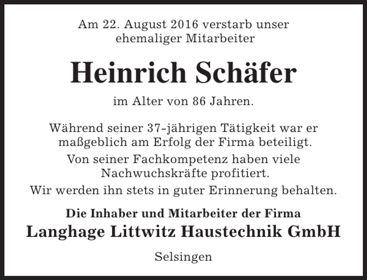 <p>Am 22. August 2016 verstarb unser<br />ehemaliger Mitarbeiter</p><p>Heinrich Schäfer<br />im Alter von 86 Jahren.</p><p>Während seiner 37-jährigen Tätigkeit war er<br />maßgeblich am Erfolg der Firma beteiligt.<br />Von seiner Fachkompetenz haben viele<br />Nachwuchskräfte profitiert.<br />Wir werden ihn stets in guter Erinnerung behalten.<br />Die Inhaber und Mitarbeiter der Firma</p><p>Langhage Littwitz Haustechnik GmbH<br />Selsingen</p>