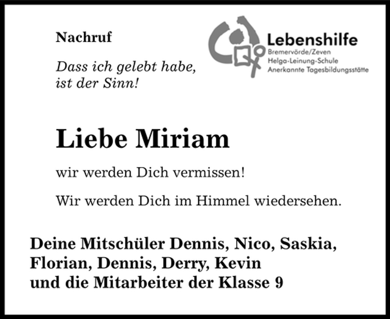 <p>Nachruf Dass ich gelebt habe, ist der Sinn!</p><p>Liebe Miriam<br />wir werden Dich vermissen! Wir werden Dich im Himmel wiedersehen.</p><p>Deine Mitschüler Dennis, Nico, Saskia, Florian, Dennis, Derry, Kevin und die Mitarbeiter der Klasse 9</p>