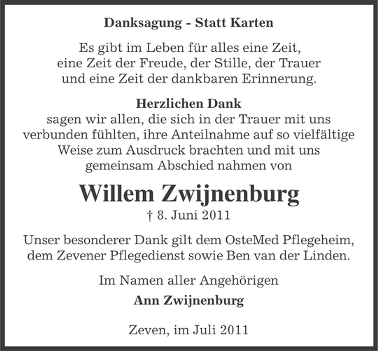 <p>Danksagung - Statt Karten<br />Es gibt im Leben für alles eine Zeit,<br />eine Zeit der Freude, der Stille, der Trauer<br />und eine Zeit der dankbaren Erinnerung.<br />Herzlichen Dank<br />sagen wir allen, die sich in der Trauer mit uns<br />verbunden fühlten, ihre Anteilnahme auf so vielfältige<br />Weise zum Ausdruck brachten und mit uns<br />gemeinsam Abschied nahmen von</p><p>Willem Zwijnenburg<br />† 8. Juni 2011<br />Unser besonderer Dank gilt dem OsteMed Pflegeheim,<br />dem Zevener Pflegedienst sowie Ben van der Linden.<br />Im Namen aller Angehörigen<br />Ann Zwijnenburg<br />Zeven, im Juli 2011</p>
