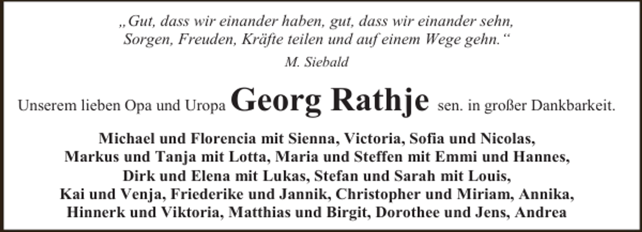<p>„Gut, dass wir einander haben, gut, dass wir einander sehn,<br />Sorgen, Freuden, Kräfte teilen und auf einem Wege gehn.“<br />M. Siebald</p><p>Unserem lieben Opa und Uropa</p><p>Georg Rathje sen. in großer Dankbarkeit.</p><p>Michael und Florencia mit Sienna, Victoria, Sofia und Nicolas,<br />Markus und Tanja mit Lotta, Maria und Steffen mit Emmi und Hannes,<br />Dirk und Elena mit Lukas, Stefan und Sarah mit Louis,<br />Kai und Venja, Friederike und Jannik, Christopher und Miriam, Annika,<br />Hinnerk und Viktoria, Matthias und Birgit, Dorothee und Jens, Andrea</p>