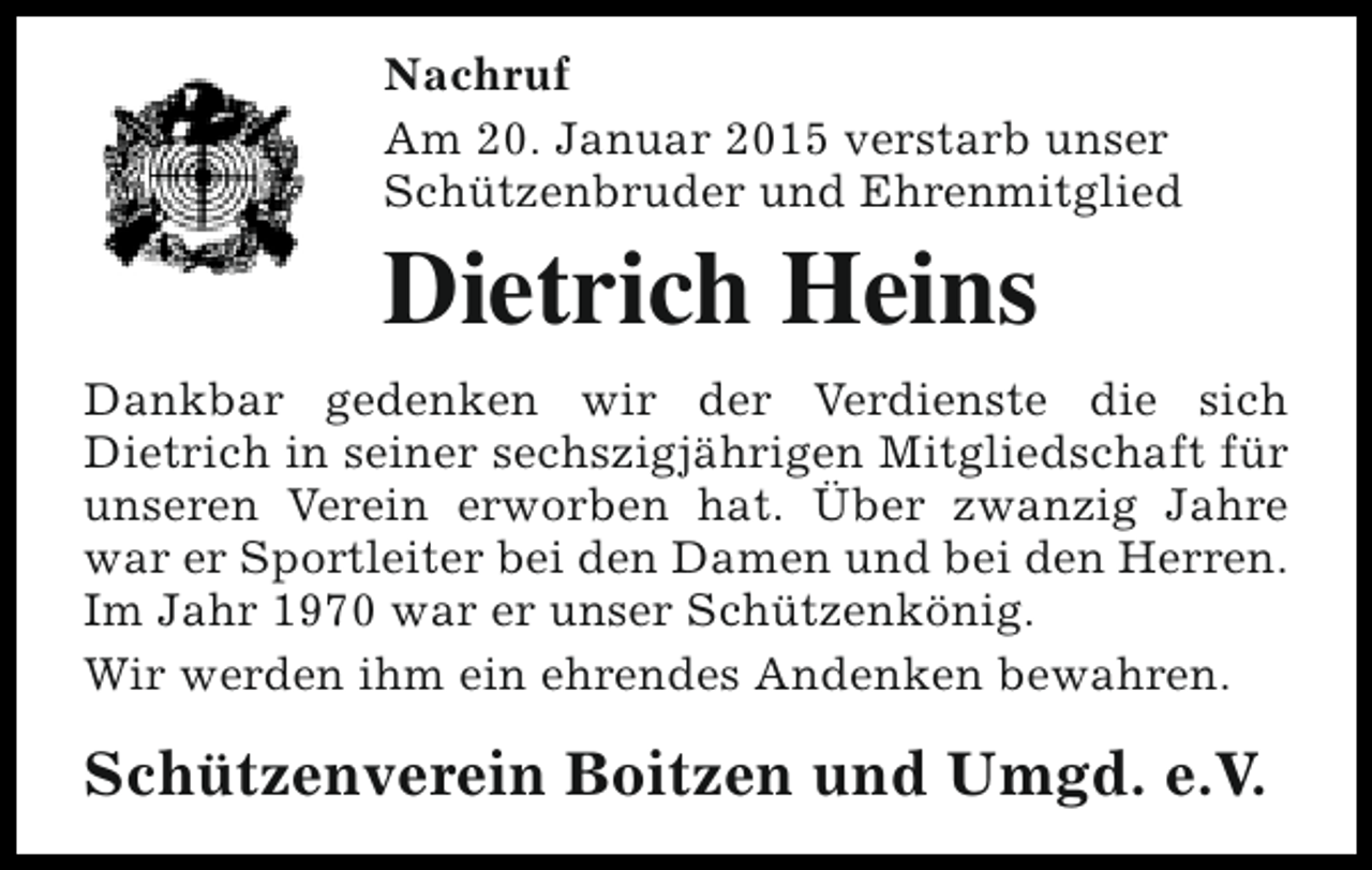 <p>Nachruf<br />Am 20. Januar 2015 verstarb unser<br />Schützenbruder und Ehrenmitglied</p><p>Dietrich Heins</p><p>Dankbar gedenken wir der Verdienste die sich<br />Dietrich in seiner sechszigjährigen Mitgliedschaft für<br />unseren Verein erworben hat. Über zwanzig Jahre<br />war er Sportleiter bei den Damen und bei den Herren.<br />Im Jahr 1970 war er unser Schützenkönig.<br />Wir werden ihm ein ehrendes Andenken bewahren.</p><p>Schützenverein Boitzen und Umgd. e.V.</p>