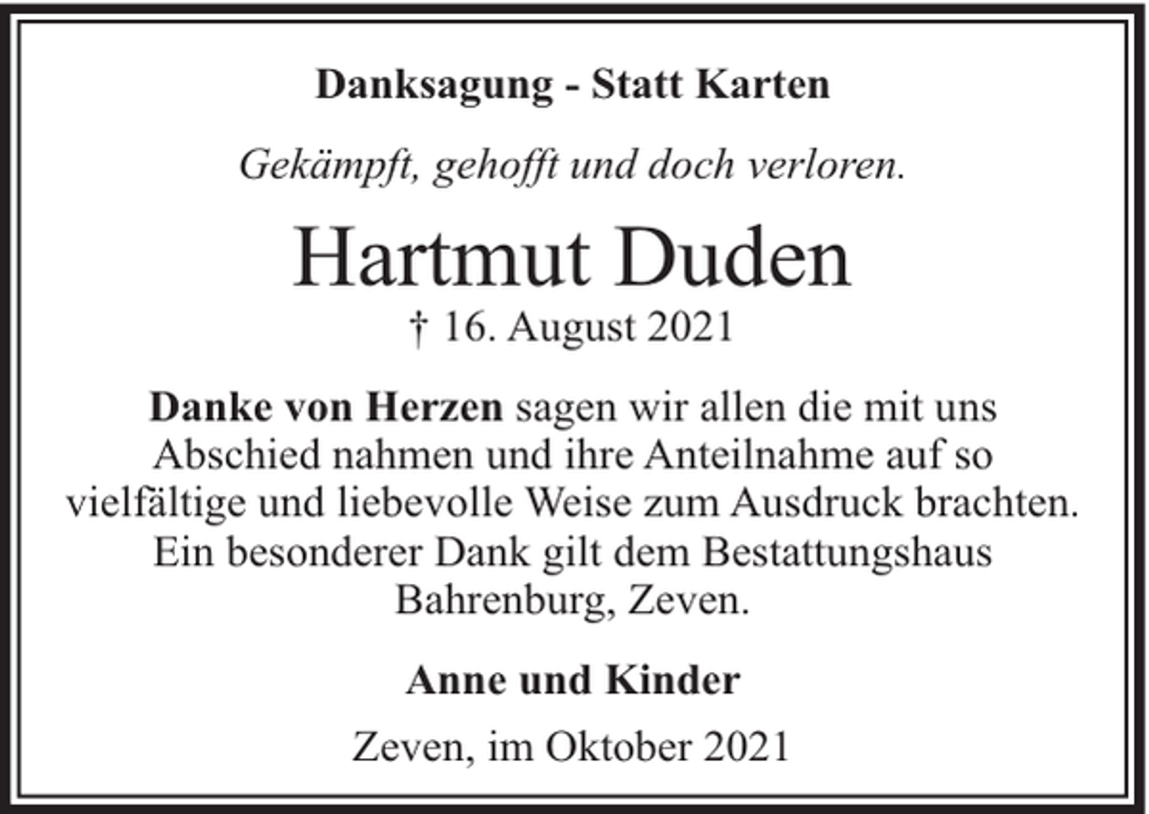 <p>Danksagung - Statt Karten<br />Gekämpft, gehofft und doch verloren.</p><p>Hartmut Duden<br />† 16. August 2021</p><p>Danke von Herzen sagen wir allen die mit uns<br />Abschied nahmen und ihre Anteilnahme auf so<br />vielfältige und liebevolle Weise zum Ausdruck brachten.<br />Ein besonderer Dank gilt dem Bestattungshaus<br />Bahrenburg, Zeven.<br />Anne und Kinder<br />Zeven, im Oktober 2021</p>