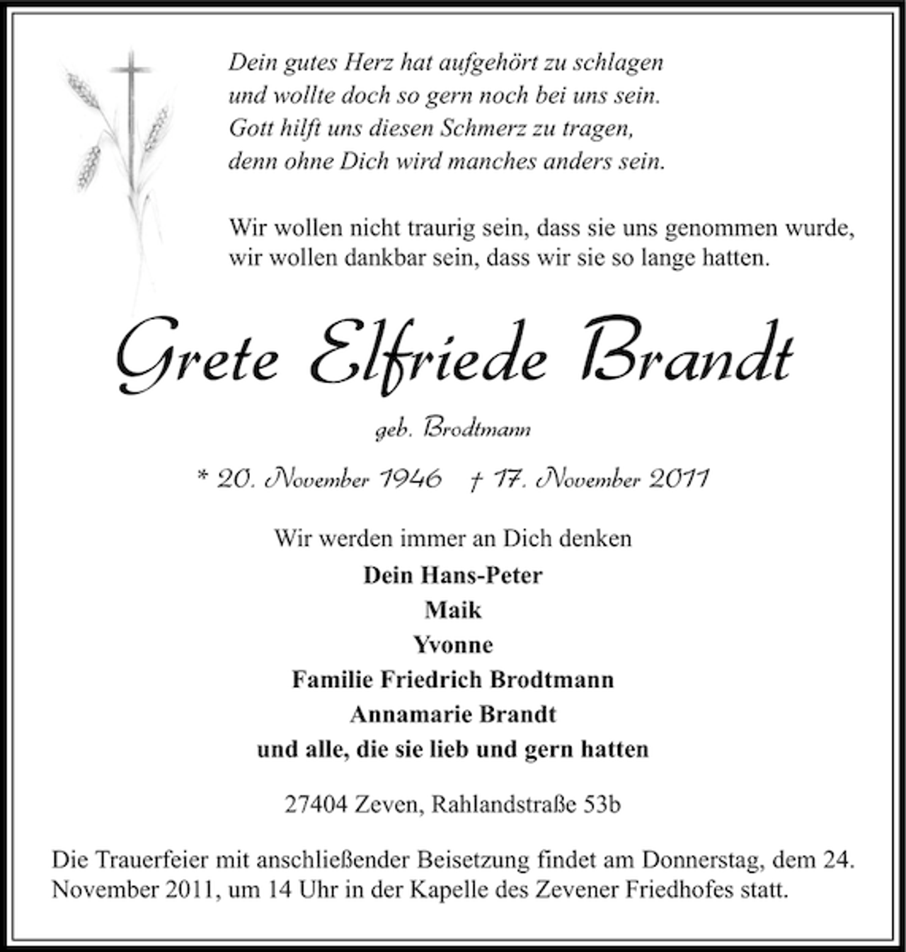 <p>Dein gutes Herz hat aufgehört zu schlagen<br />und wollte doch so gern noch bei uns sein.<br />Gott hilft uns diesen Schmerz zu tragen,<br />denn ohne Dich wird manches anders sein.<br />Wir wollen nicht traurig sein, dass sie uns genommen wurde,<br />wir wollen dankbar sein, dass wir sie so lange hatten.</p><p>Grete Elfriede Brandt<br />geb. Brodtmann<br />* 20. November 1946 † 17. November 2011<br />Wir werden immer an Dich denken<br />Dein Hans-Peter<br />Maik<br />Yvonne<br />Familie Friedrich Brodtmann<br />Annamarie Brandt<br />und alle, die sie lieb und gern hatten<br />27404 Zeven, Rahlandstraße 53b<br />Die Trauerfeier mit anschließender Beisetzung findet am Donnerstag, dem 24.<br />November 2011, um 14 Uhr in der Kapelle des Zevener Friedhofes statt.</p>