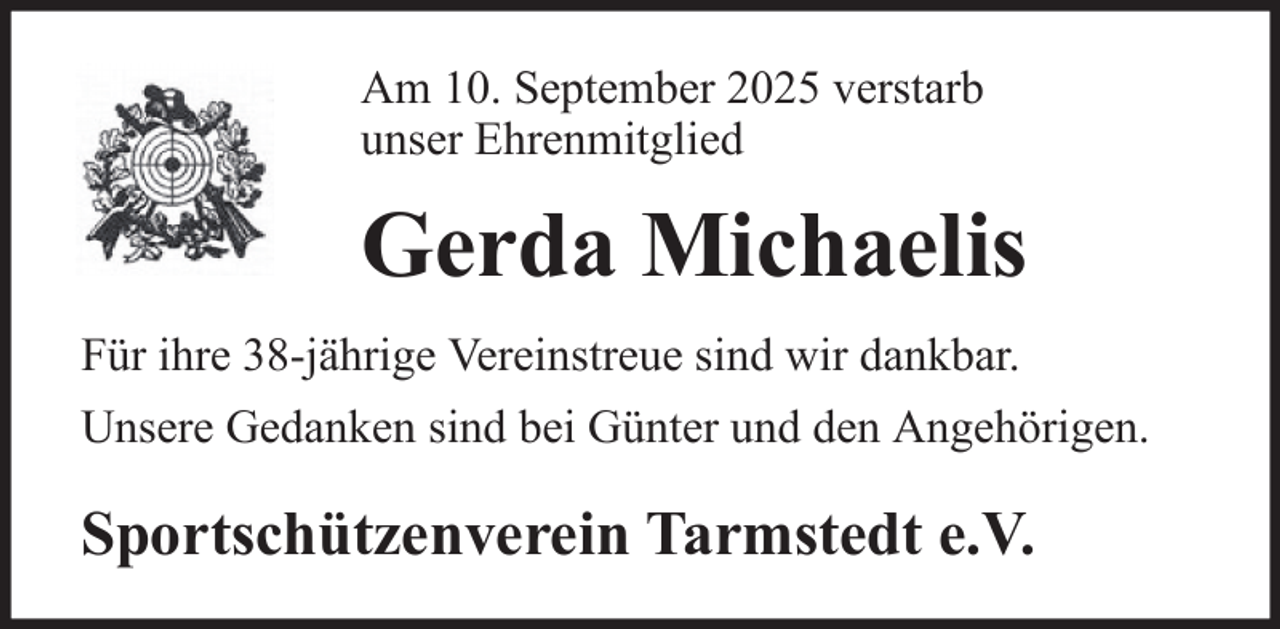 <p>Am 10. September 2025 verstarb<br />unser Ehrenmitglied</p><p>Gerda Michaelis<br />Für ihre 38-jährige Vereinstreue sind wir dankbar.<br />Unsere Gedanken sind bei Günter und den Angehörigen.</p><p>Sportschützenverein Tarmstedt e.V.</p>
