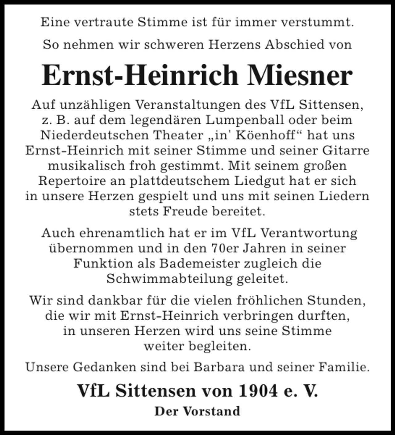 <p>Eine vertraute Stimme ist für immer verstummt.<br />So nehmen wir schweren Herzens Abschied von</p><p>Ernst-Heinrich Miesner<br />Auf unzähligen Veranstaltungen des VfL Sittensen,<br />z. B. auf dem legendären Lumpenball oder beim<br />Niederdeutschen Theater „in' Köenhoff“ hat uns<br />Ernst-Heinrich mit seiner Stimme und seiner Gitarre<br />musikalisch froh gestimmt. Mit seinem großen<br />Repertoire an plattdeutschem Liedgut hat er sich<br />in unsere Herzen gespielt und uns mit seinen Liedern<br />stets Freude bereitet.<br />Auch ehrenamtlich hat er im VfL Verantwortung<br />übernommen und in den 70er Jahren in seiner<br />Funktion als Bademeister zugleich die<br />Schwimmabteilung geleitet.<br />Wir sind dankbar für die vielen fröhlichen Stunden,<br />die wir mit Ernst-Heinrich verbringen durften,<br />in unseren Herzen wird uns seine Stimme<br />weiter begleiten.<br />Unsere Gedanken sind bei Barbara und seiner Familie.</p><p>VfL Sittensen von 1904 e. V.<br />Der Vorstand</p>