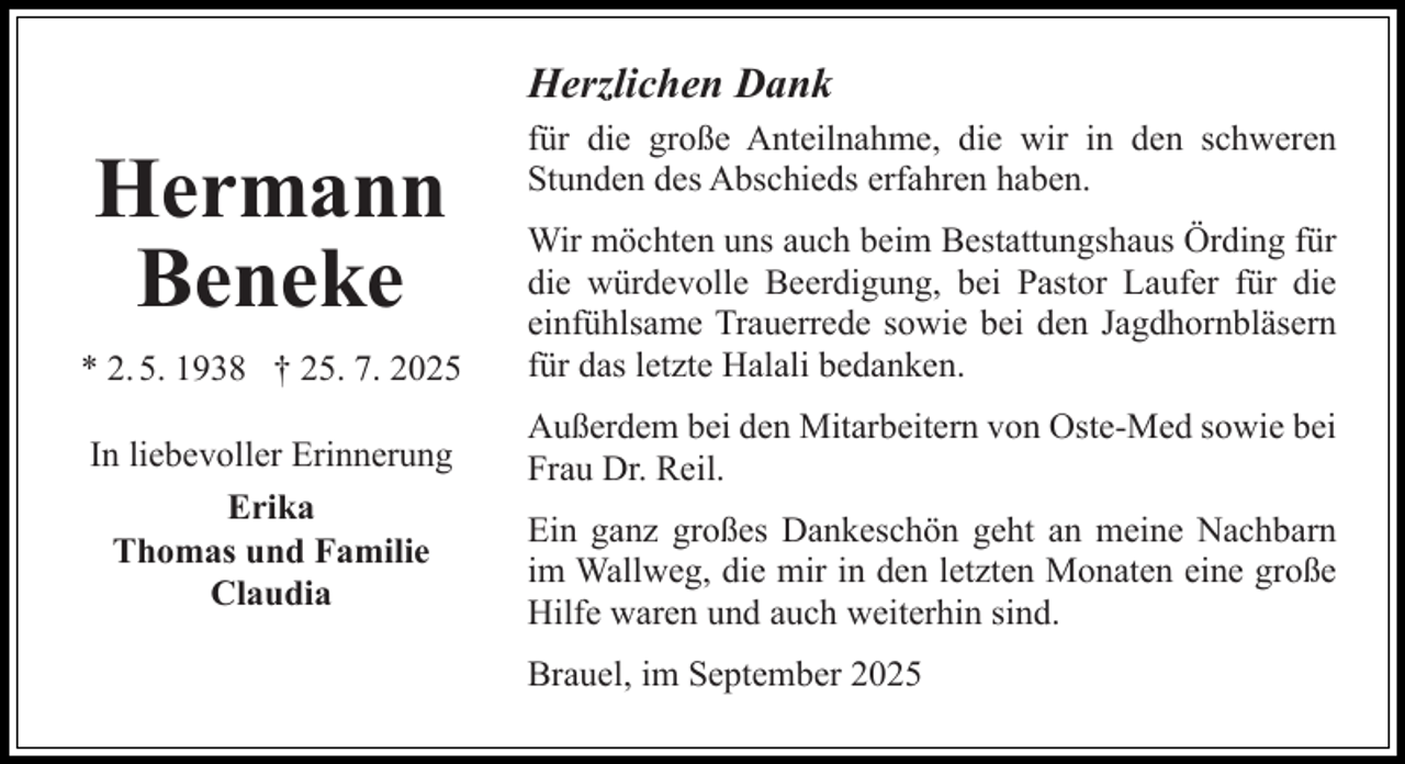 <p>Herzlichen Dank</p><p>Hermann<br />Beneke<br />* 2. 5. 1938 † 25. 7. 2025<br />In liebevoller Erinnerung<br />Erika<br />Thomas und Familie<br />Claudia</p><p>für die große Anteilnahme, die wir in den schweren<br />Stunden des Abschieds erfahren haben.<br />Wir möchten uns auch beim Bestattungshaus Örding für<br />die würdevolle Beerdigung, bei Pastor Laufer für die<br />einfühlsame Trauerrede sowie bei den Jagdhornbläsern<br />für das letzte Halali bedanken.<br />Außerdem bei den Mitarbeitern von Oste-Med sowie bei<br />Frau Dr. Reil.<br />Ein ganz großes Dankeschön geht an meine Nachbarn<br />im Wallweg, die mir in den letzten Monaten eine große<br />Hilfe waren und auch weiterhin sind.<br />Brauel, im September 2025</p>