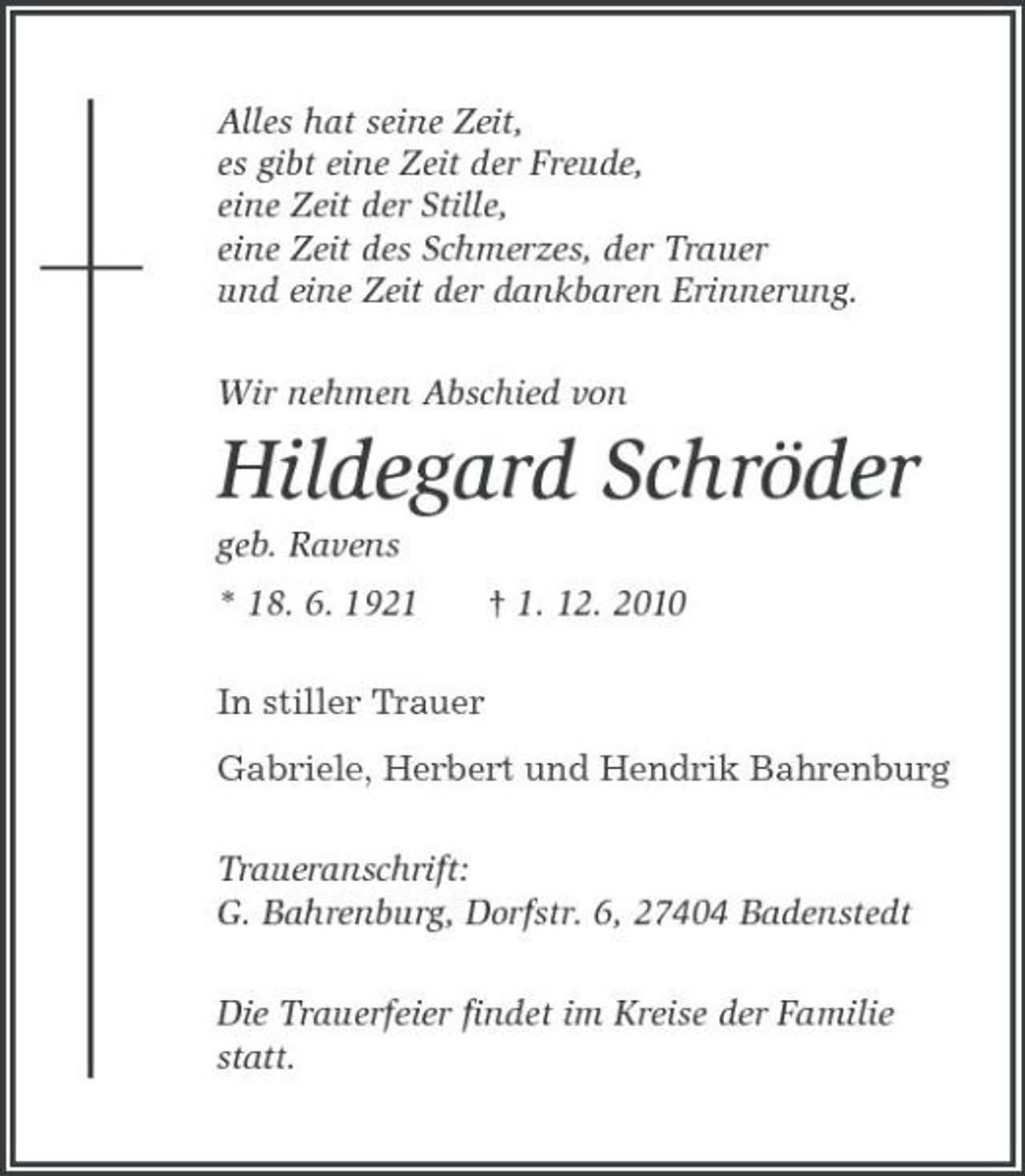 <p>Alles hat seine Zeit,<br />es gibt eine Zeit der Freude,<br />eine Zeit der Stille,<br />eine Zeit des Schmerzes, der Trauer<br />und eine Zeit der dankbaren Erinnerung.<br />Wir nehmen Abschied von<br />Hildegard Schröder<br />geb. Ravens<br />* 18. 6. 1921 † 1. 12. 2010<br />In stiller Trauer<br />Gabriele, Herbert und Hendrik Bahrenburg<br />Traueranschrift:<br />G. Bahrenburg, Dorfstr. 6, 27404 Badenstedt<br />Die Trauerfeier findet im Kreise der Familie statt.</p>