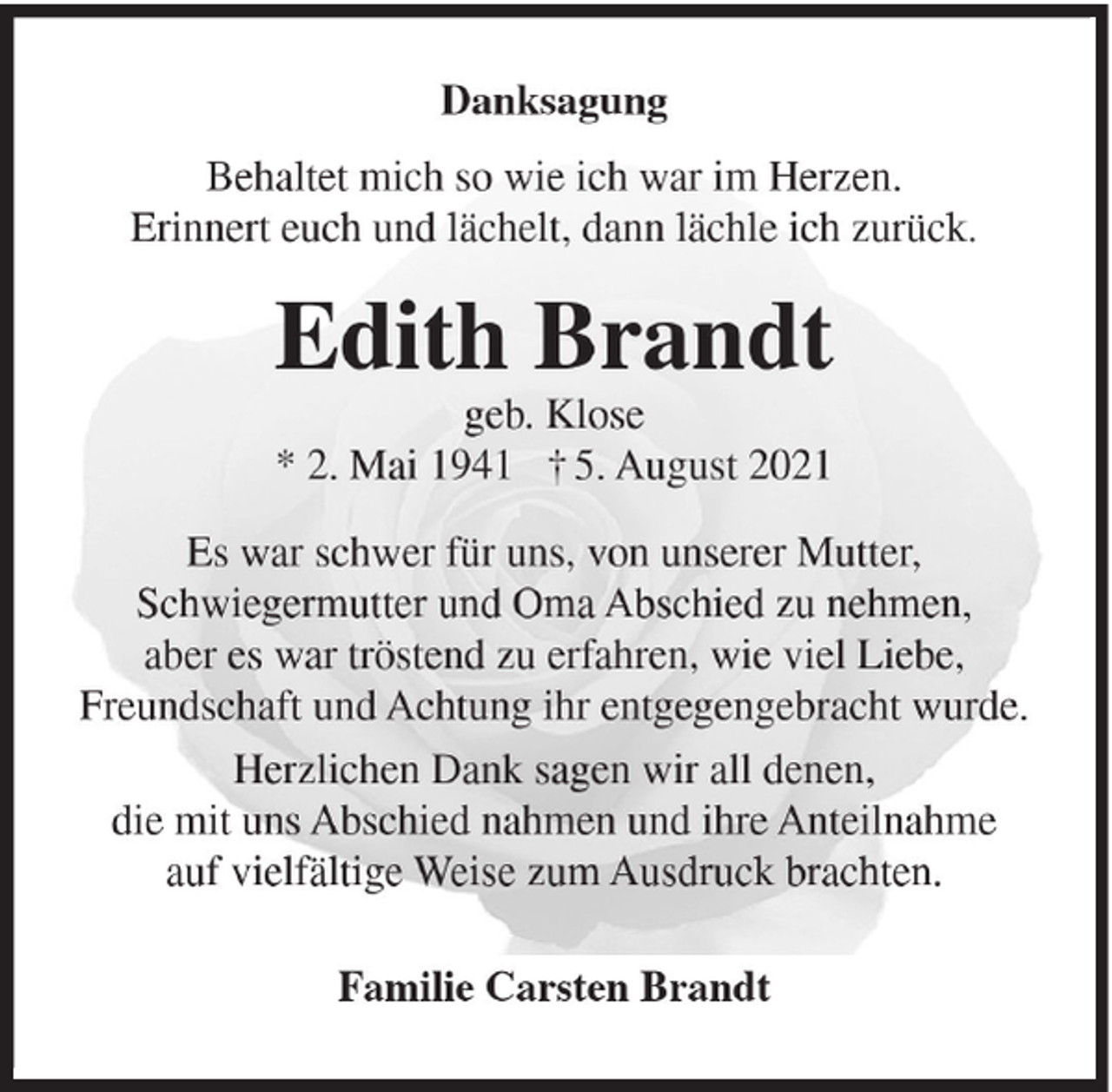 <p>Danksagung<br />Behaltet mich so wie ich war im Herzen.<br />Erinnert euch und lächelt, dann lächle ich zurück.</p><p>Edith Brandt<br />geb. Klose<br />* 2. Mai 1941 † 5. August 2021<br />Es war schwer für uns, von unserer Mutter,<br />Schwiegermutter und Oma Abschied zu nehmen,<br />aber es war tröstend zu erfahren, wie viel Liebe,<br />Freundschaft und Achtung ihr entgegengebracht wurde.<br />Herzlichen Dank sagen wir all denen,<br />die mit uns Abschied nahmen und ihre Anteilnahme<br />auf vielfältige Weise zum Ausdruck brachten.<br />Familie Carsten Brandt</p>