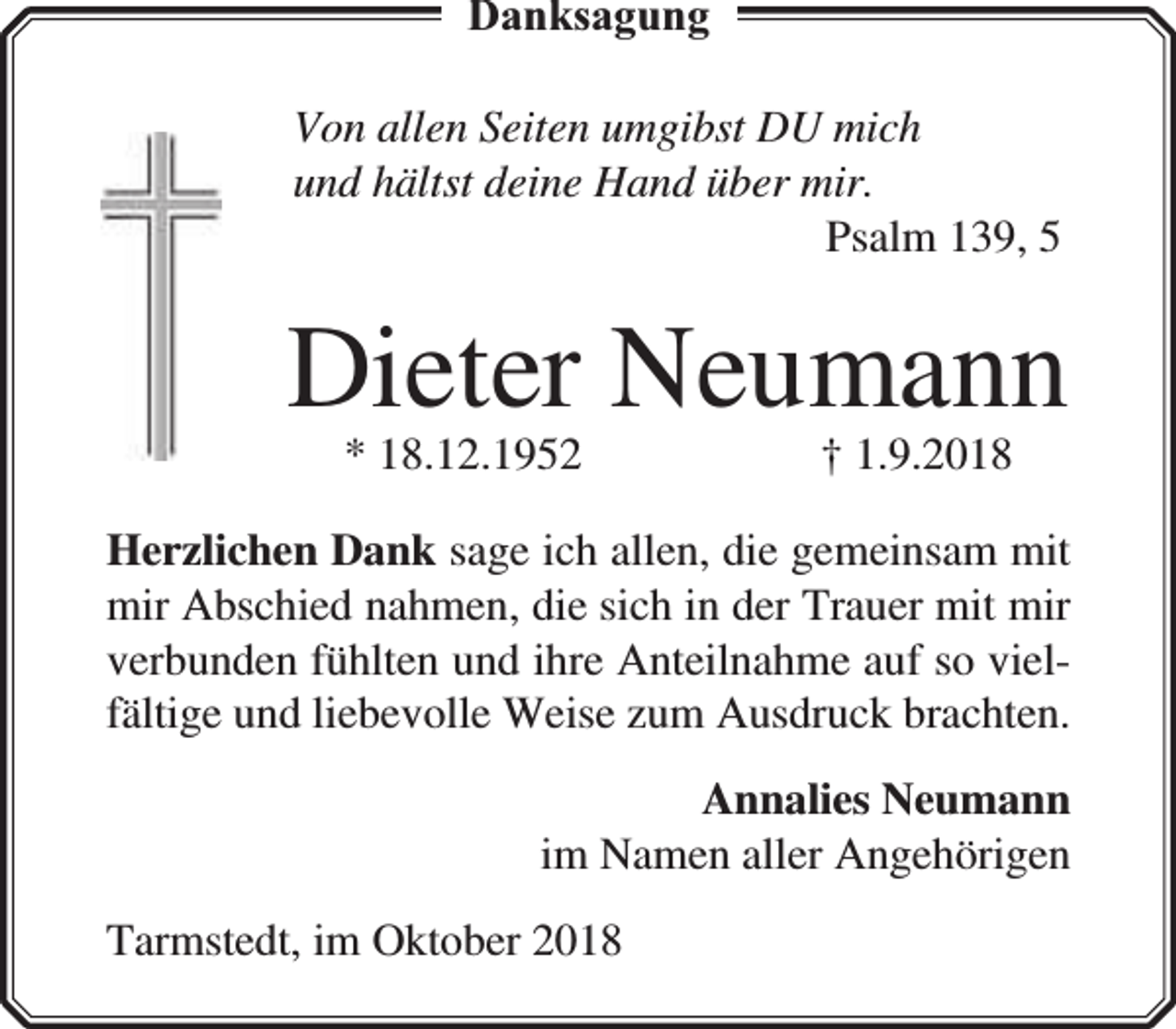<p>Danksagung<br />Von allen Seiten umgibst DU mich<br />und hältst deine Hand über mir.<br />Psalm 139, 5</p><p>Dieter Neumann<br />* 18.12.1952</p><p>† 1.9.2018</p><p>Herzlichen Dank sage ich allen, die gemeinsam mit<br />mir Abschied nahmen, die sich in der Trauer mit mir<br />verbunden fühlten und ihre Anteilnahme auf so vielfältige und liebevolle Weise zum Ausdruck brachten.<br />Annalies Neumann<br />im Namen aller Angehörigen<br />Tarmstedt, im Oktober 2018</p>