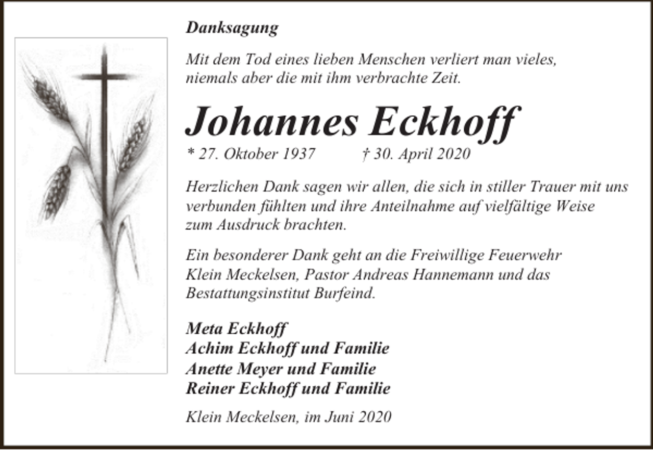<p>Danksagung<br />Mit dem Tod eines lieben Menschen verliert man vieles,<br />niemals aber die mit ihm verbrachte Zeit.</p><p>Johannes Eckhoff<br />* 27. Oktober 1937</p><p>† 30. April 2020</p><p>Herzlichen Dank sagen wir allen, die sich in stiller Trauer mit uns<br />verbunden fühlten und ihre Anteilnahme auf vielfältige Weise<br />zum Ausdruck brachten.<br />Ein besonderer Dank geht an die Freiwillige Feuerwehr<br />Klein Meckelsen, Pastor Andreas Hannemann und das<br />Bestattungsinstitut Burfeind.</p><p>Meta Eckhoff<br />Achim Eckhoff und Familie<br />Anette Meyer und Familie<br />Reiner Eckhoff und Familie<br />Klein Meckelsen, im Juni 2020</p>