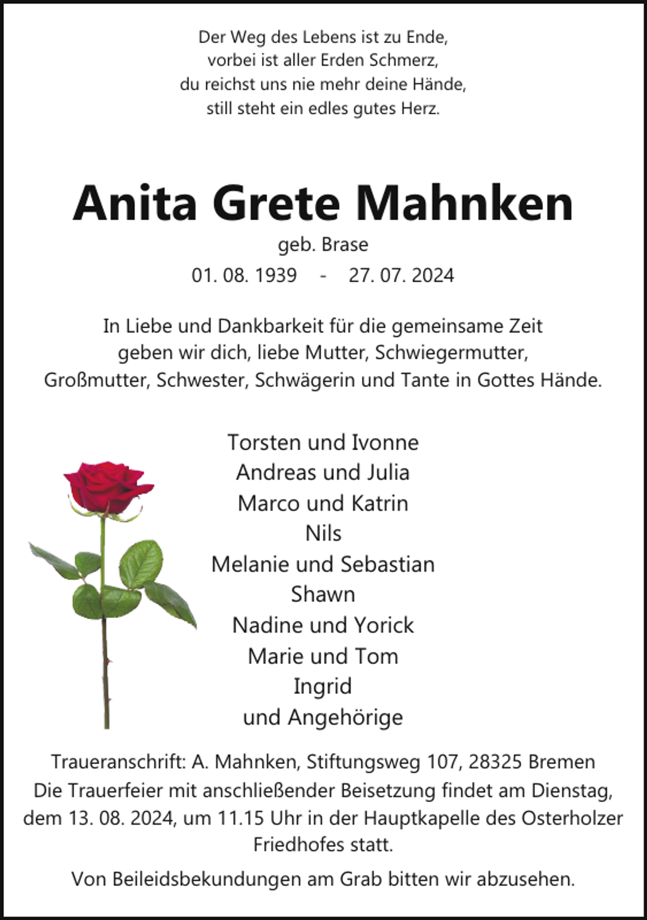 <p>Der Weg des Lebens ist zu Ende,<br />vorbei ist aller Erden Schmerz,<br />du reichst uns nie mehr deine Hände,<br />still steht ein edles gutes Herz.</p><p>Anita Grete Mahnken<br />geb. Brase</p><p>01. 08. 1939</p><p>­</p><p>27. 07. 2024</p><p>In Liebe und Dankbarkeit für die gemeinsame Zeit<br />geben wir dich, liebe Mutter, Schwiegermutter,<br />Großmutter, Schwester, Schwägerin und Tante in Gottes Hände.</p><p>Torsten und Ivonne<br />Andreas und Julia<br />Marco und Katrin<br />Nils<br />Melanie und Sebastian<br />Shawn<br />Nadine und Yorick<br />Marie und Tom<br />Ingrid<br />und Angehörige<br />Traueranschrift: A. Mahnken, Stiftungsweg 107, 28325 Bremen<br />Die Trauerfeier mit anschließender Beisetzung findet am Dienstag,<br />dem 13. 08. 2024, um 11.15 Uhr in der Hauptkapelle des Osterholzer<br />Friedhofes statt.<br />Von Beileidsbekundungen am Grab bitten wir abzusehen.</p>