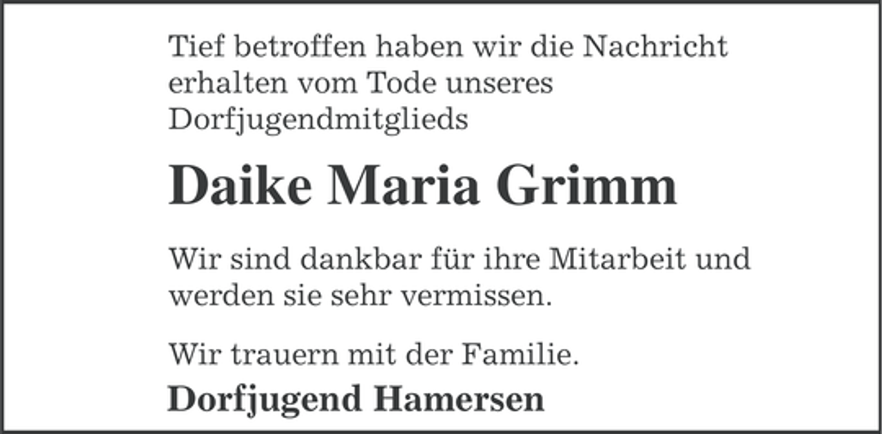 <p>Tief betroffen haben wir die Nachricht<br />erhalten vom Tode unseres<br />Dorfjugendmitglieds</p><p>Daike Maria Grimm<br />Wir sind dankbar für ihre Mitarbeit und<br />werden sie sehr vermissen.<br />Wir trauern mit der Familie.</p><p>Dorfjugend Hamersen</p>